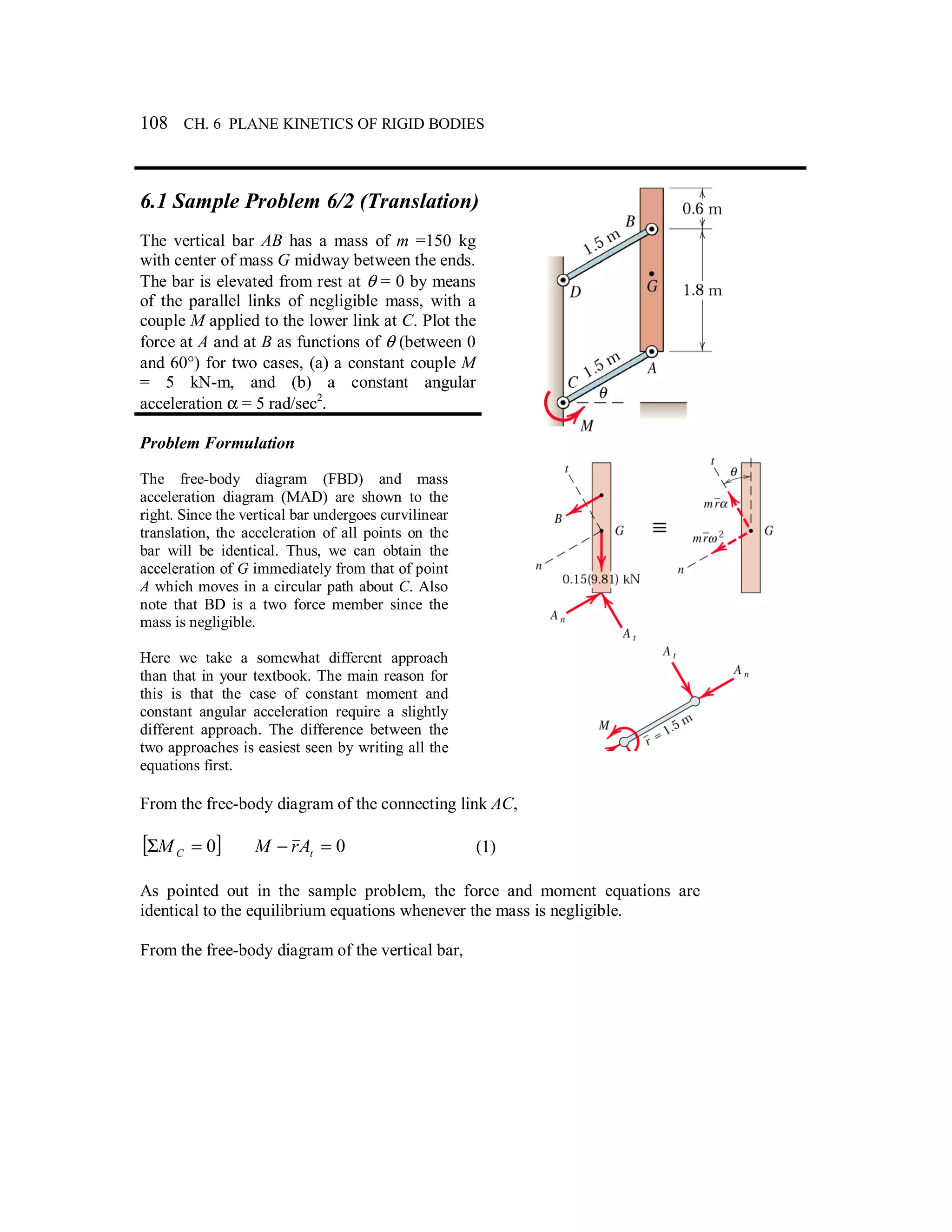 108 CH. 6 PLANE KINETICS OF RIGID BODIES
6.1 Sample Problem 6/2 (Translation)
The vertical bar AB has a mass of m =150 kg
with center of mass G midway between the ends.
The bar is elevated from rest at θ = 0 by means
of the parallel links of negligible mass, with a
couple M applied to the lower link at C. Plot the
force at A and at B as functions of θ (between 0
and 60°) for two cases, (a) a constant couple M
= 5 kN-m, and (b) a constant angular
acceleration α = 5 rad/sec2
.
Problem Formulation
The free-body diagram (FBD) and mass
acceleration diagram (MAD) are shown to the
right. Since the vertical bar undergoes curvilinear
translation, the acceleration of all points on the
bar will be identical. Thus, we can obtain the
acceleration of G immediately from that of point
A which moves in a circular path about C. Also
note that BD is a two force member since the
mass is negligible.
Here we take a somewhat different approach
than that in your textbook. The main reason for
this is that the case of constant moment and
constant angular acceleration require a slightly
different approach. The difference between the
two approaches is easiest seen by writing all the
equations first.
From the free-body diagram of the connecting link AC,
[ ]0=Σ CM 0=− tArM (1)
As pointed out in the sample problem, the force and moment equations are
identical to the equilibrium equations whenever the mass is negligible.
From the free-body diagram of the vertical bar,
 