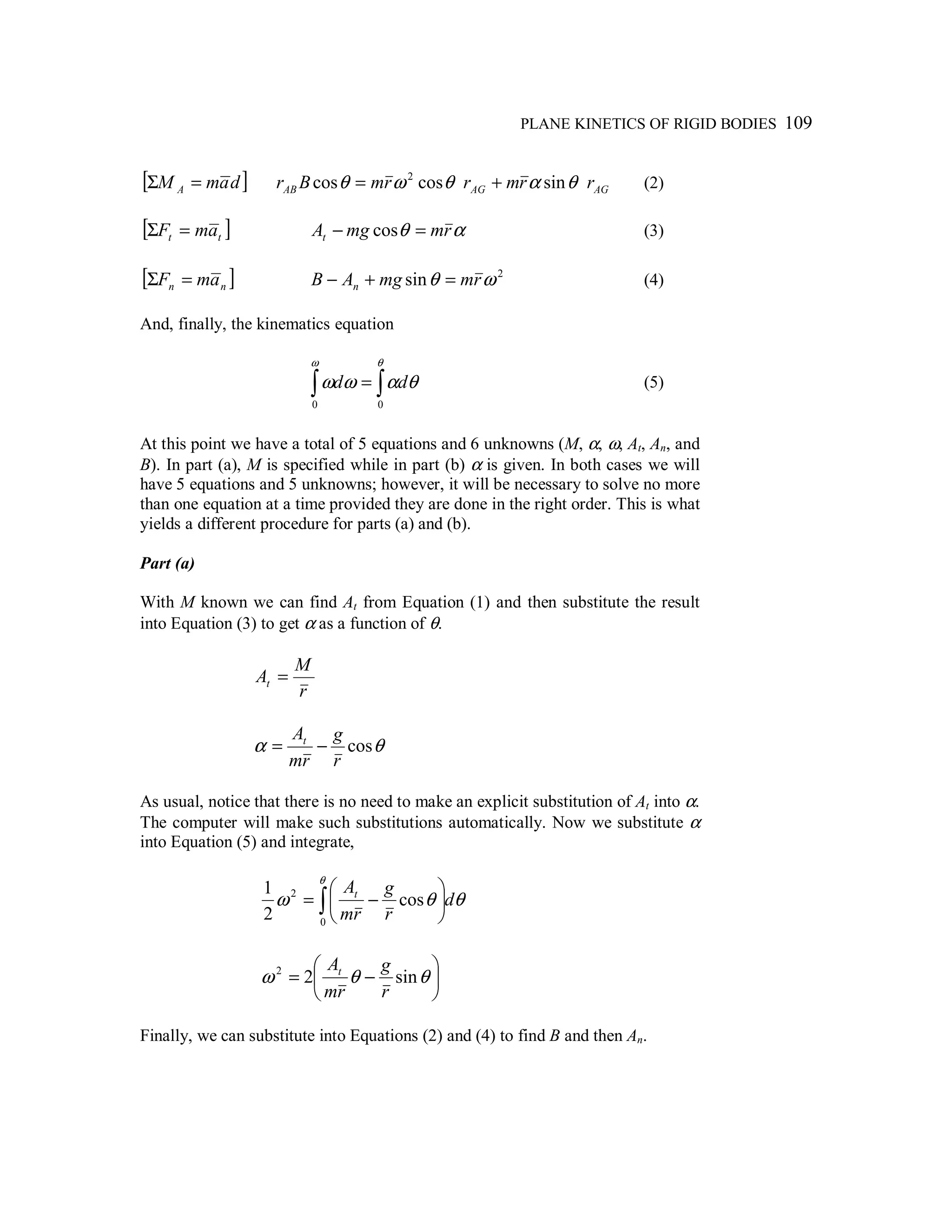 PLANE KINETICS OF RIGID BODIES 109
[ ]damM A =Σ AGAGAB rrmrrmBr θαθωθ sincoscos 2
+= (2)
[ ]tt amF =Σ αθ rmmgAt =− cos (3)
[ ]nn amF =Σ 2
sin ωθ rmmgAB n =+− (4)
And, finally, the kinematics equation
∫ ∫=
ω θ
θαωω
0 0
dd (5)
At this point we have a total of 5 equations and 6 unknowns (M, α, ω, At, An, and
B). In part (a), M is specified while in part (b) α is given. In both cases we will
have 5 equations and 5 unknowns; however, it will be necessary to solve no more
than one equation at a time provided they are done in the right order. This is what
yields a different procedure for parts (a) and (b).
Part (a)
With M known we can find At from Equation (1) and then substitute the result
into Equation (3) to get α as a function of θ.
r
M
At =
θα cos
r
g
rm
At
−=
As usual, notice that there is no need to make an explicit substitution of At into α.
The computer will make such substitutions automatically. Now we substitute α
into Equation (5) and integrate,
θθω
θ
d
r
g
rm
At
∫ 





−=
0
2
cos
2
1






−= θθω sin22
r
g
rm
At
Finally, we can substitute into Equations (2) and (4) to find B and then An.
 
