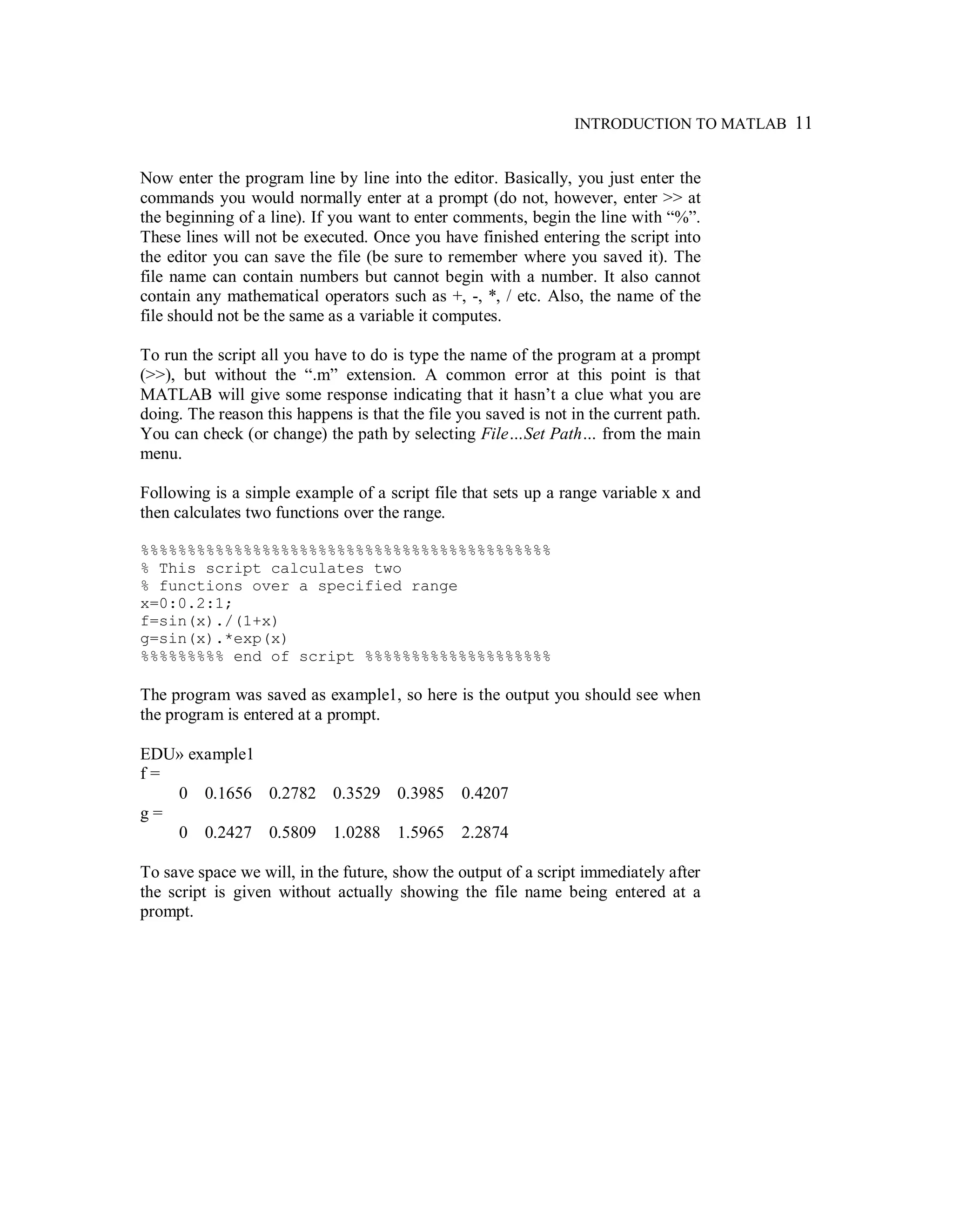 INTRODUCTION TO MATLAB 11
Now enter the program line by line into the editor. Basically, you just enter the
commands you would normally enter at a prompt (do not, however, enter >> at
the beginning of a line). If you want to enter comments, begin the line with “%”.
These lines will not be executed. Once you have finished entering the script into
the editor you can save the file (be sure to remember where you saved it). The
file name can contain numbers but cannot begin with a number. It also cannot
contain any mathematical operators such as +, -, *, / etc. Also, the name of the
file should not be the same as a variable it computes.
To run the script all you have to do is type the name of the program at a prompt
(>>), but without the “.m” extension. A common error at this point is that
MATLAB will give some response indicating that it hasn’t a clue what you are
doing. The reason this happens is that the file you saved is not in the current path.
You can check (or change) the path by selecting File…Set Path… from the main
menu.
Following is a simple example of a script file that sets up a range variable x and
then calculates two functions over the range.
%%%%%%%%%%%%%%%%%%%%%%%%%%%%%%%%%%%%%%%%%%%%
% This script calculates two
% functions over a specified range
x=0:0.2:1;
f=sin(x)./(1+x)
g=sin(x).*exp(x)
%%%%%%%%% end of script %%%%%%%%%%%%%%%%%%%%
The program was saved as example1, so here is the output you should see when
the program is entered at a prompt.
EDU» example1
f =
0 0.1656 0.2782 0.3529 0.3985 0.4207
g =
0 0.2427 0.5809 1.0288 1.5965 2.2874
To save space we will, in the future, show the output of a script immediately after
the script is given without actually showing the file name being entered at a
prompt.
 