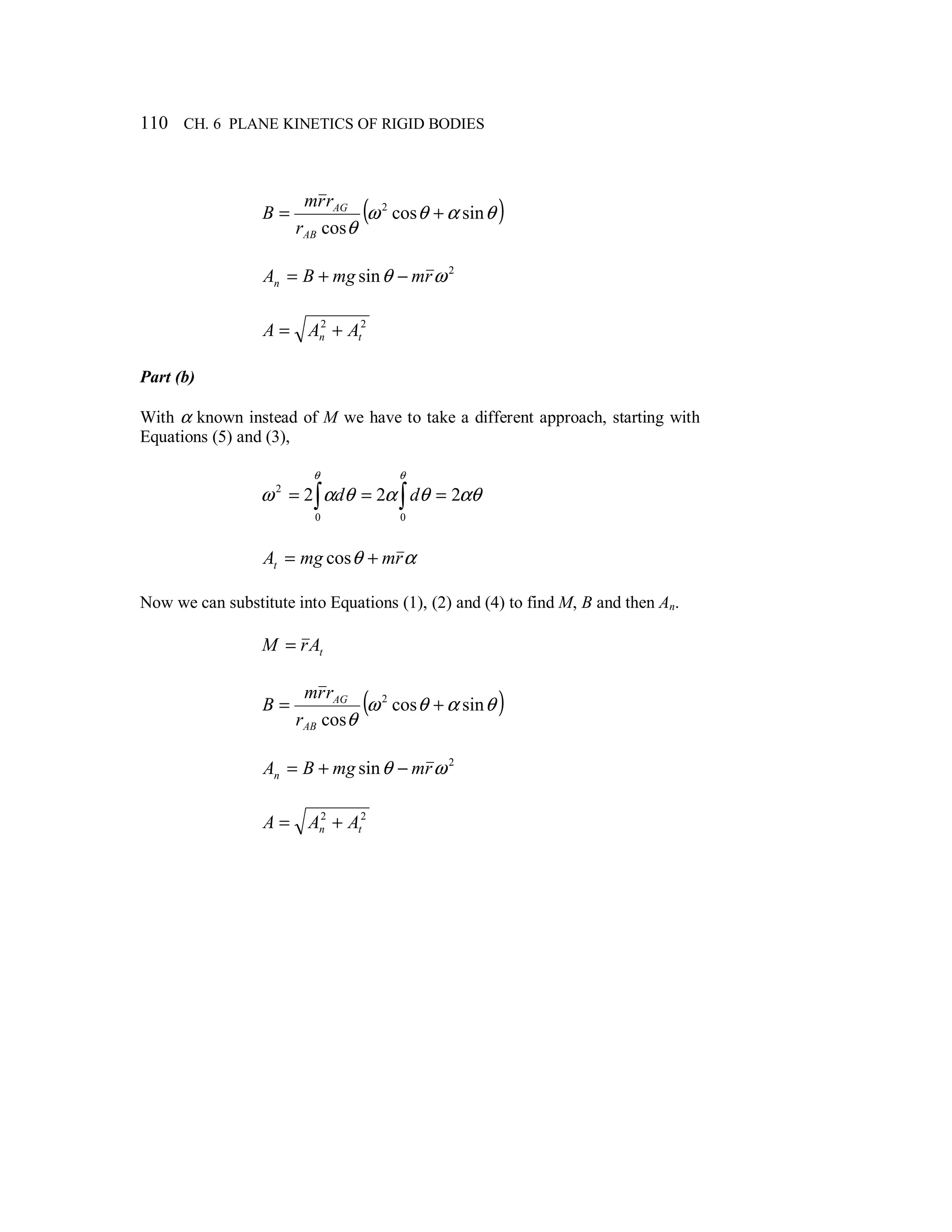 110 CH. 6 PLANE KINETICS OF RIGID BODIES
( )θαθω
θ
sincos
cos
2
+=
AB
AG
r
rrm
B
2
sin ωθ rmmgBAn −+=
22
tn AAA +=
Part (b)
With α known instead of M we have to take a different approach, starting with
Equations (5) and (3),
∫ ∫ ===
θ θ
αθθαθαω
0 0
2
222 dd
αθ rmmgAt += cos
Now we can substitute into Equations (1), (2) and (4) to find M, B and then An.
tArM =
( )θαθω
θ
sincos
cos
2
+=
AB
AG
r
rrm
B
2
sin ωθ rmmgBAn −+=
22
tn AAA +=
 