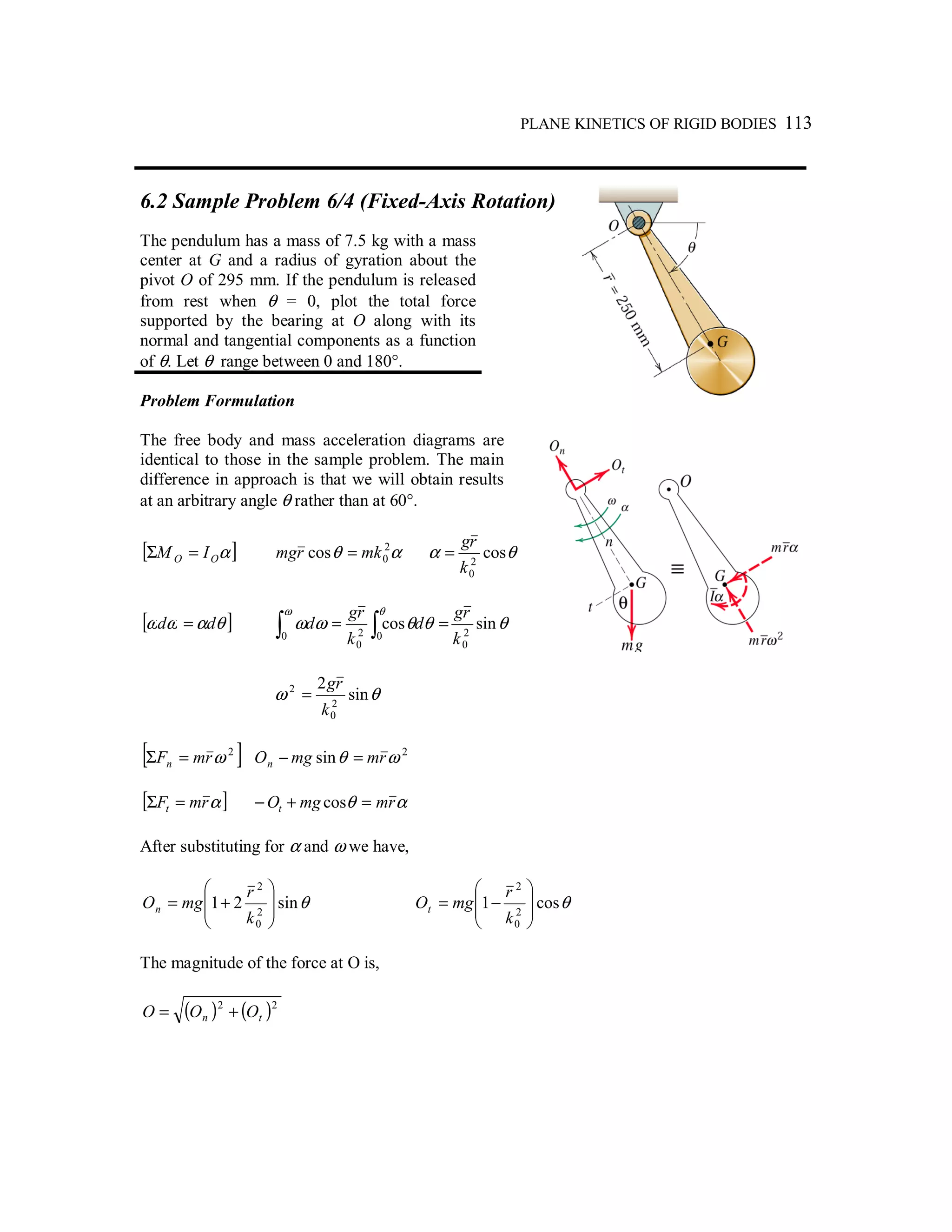 PLANE KINETICS OF RIGID BODIES 113
6.2 Sample Problem 6/4 (Fixed-Axis Rotation)
The pendulum has a mass of 7.5 kg with a mass
center at G and a radius of gyration about the
pivot O of 295 mm. If the pendulum is released
from rest when θ = 0, plot the total force
supported by the bearing at O along with its
normal and tangential components as a function
of θ. Let θ range between 0 and 180°.
Problem Formulation
The free body and mass acceleration diagrams are
identical to those in the sample problem. The main
difference in approach is that we will obtain results
at an arbitrary angle θ rather than at 60°.
[ ]αOO IM =Σ αθ 2
0cos mkrmg = θα cos2
0k
rg
=
[ ]θαωω dd = θθθωω
ω θ
sincos 2
0
0 02
0 k
rg
d
k
rg
d∫ ∫ ==
θω sin
2
2
0
2
k
rg
=
[ ]2
ωrmFn =Σ 2
sin ωθ rmmgOn =−
[ ]αrmFt =Σ αθ rmmgOt =+− cos
After substituting for α and ω we have,
θsin21 2
0
2








+=
k
r
mgOn θcos1 2
0
2








−=
k
r
mgOt
The magnitude of the force at O is,
( ) ( )22
tn OOO +=
 