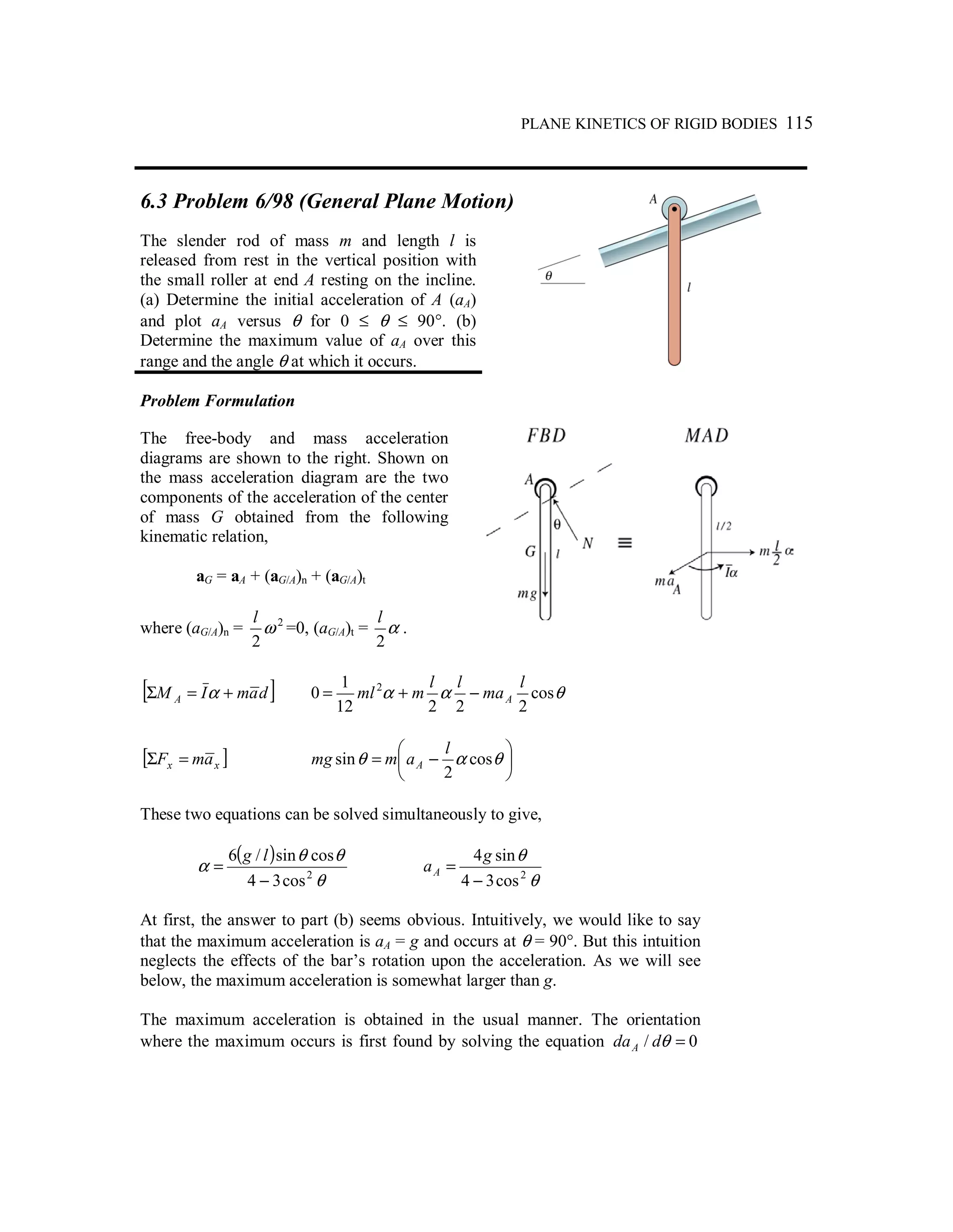 PLANE KINETICS OF RIGID BODIES 115
6.3 Problem 6/98 (General Plane Motion)
The slender rod of mass m and length l is
released from rest in the vertical position with
the small roller at end A resting on the incline.
(a) Determine the initial acceleration of A (aA)
and plot aA versus θ for 0 ≤ θ ≤ 90°. (b)
Determine the maximum value of aA over this
range and the angle θ at which it occurs.
Problem Formulation
The free-body and mass acceleration
diagrams are shown to the right. Shown on
the mass acceleration diagram are the two
components of the acceleration of the center
of mass G obtained from the following
kinematic relation,
aG = aA + (aG/A)n + (aG/A)t
where (aG/A)n = 2
2
ω
l
=0, (aG/A)t = α
2
l
.
[ ]damIM A +=Σ α θαα cos
22212
1
0 2 l
ma
ll
mml A−+=
[ ]xx amF =Σ 





−= θαθ cos
2
sin
l
ammg A
These two equations can be solved simultaneously to give,
( )
θ
θθ
α 2
cos34
cossin/6
−
=
lg
θ
θ
2
cos34
sin4
−
=
g
aA
At first, the answer to part (b) seems obvious. Intuitively, we would like to say
that the maximum acceleration is aA = g and occurs at θ = 90°. But this intuition
neglects the effects of the bar’s rotation upon the acceleration. As we will see
below, the maximum acceleration is somewhat larger than g.
The maximum acceleration is obtained in the usual manner. The orientation
where the maximum occurs is first found by solving the equation 0/ =θddaA
 