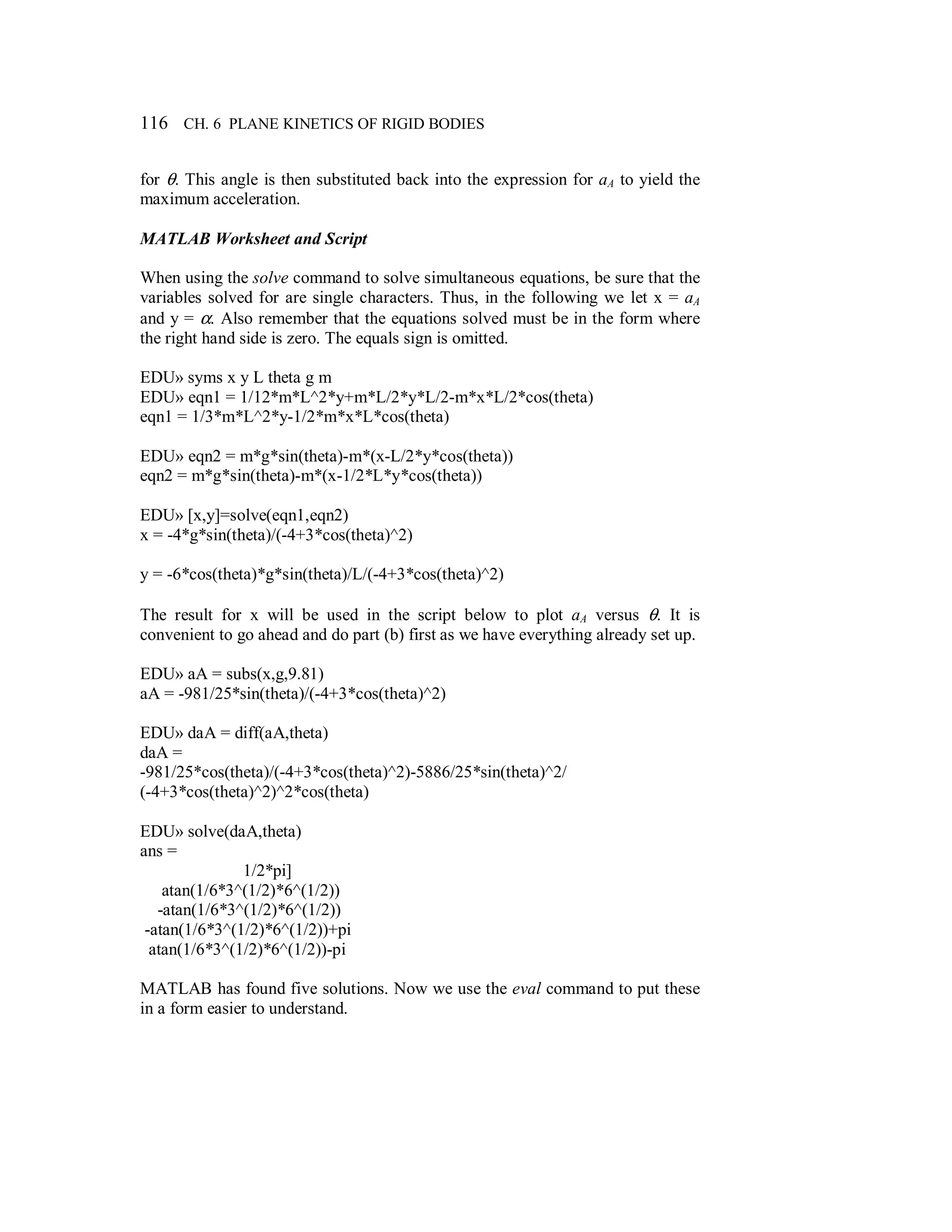 116 CH. 6 PLANE KINETICS OF RIGID BODIES
for θ. This angle is then substituted back into the expression for aA to yield the
maximum acceleration.
MATLAB Worksheet and Script
When using the solve command to solve simultaneous equations, be sure that the
variables solved for are single characters. Thus, in the following we let x = aA
and y = α. Also remember that the equations solved must be in the form where
the right hand side is zero. The equals sign is omitted.
EDU» syms x y L theta g m
EDU» eqn1 = 1/12*m*L^2*y+m*L/2*y*L/2-m*x*L/2*cos(theta)
eqn1 = 1/3*m*L^2*y-1/2*m*x*L*cos(theta)
EDU» eqn2 = m*g*sin(theta)-m*(x-L/2*y*cos(theta))
eqn2 = m*g*sin(theta)-m*(x-1/2*L*y*cos(theta))
EDU» [x,y]=solve(eqn1,eqn2)
x = -4*g*sin(theta)/(-4+3*cos(theta)^2)
y = -6*cos(theta)*g*sin(theta)/L/(-4+3*cos(theta)^2)
The result for x will be used in the script below to plot aA versus θ. It is
convenient to go ahead and do part (b) first as we have everything already set up.
EDU» aA = subs(x,g,9.81)
aA = -981/25*sin(theta)/(-4+3*cos(theta)^2)
EDU» daA = diff(aA,theta)
daA =
-981/25*cos(theta)/(-4+3*cos(theta)^2)-5886/25*sin(theta)^2/
(-4+3*cos(theta)^2)^2*cos(theta)
EDU» solve(daA,theta)
ans =
1/2*pi]
atan(1/6*3^(1/2)*6^(1/2))
-atan(1/6*3^(1/2)*6^(1/2))
-atan(1/6*3^(1/2)*6^(1/2))+pi
atan(1/6*3^(1/2)*6^(1/2))-pi
MATLAB has found five solutions. Now we use the eval command to put these
in a form easier to understand.
 