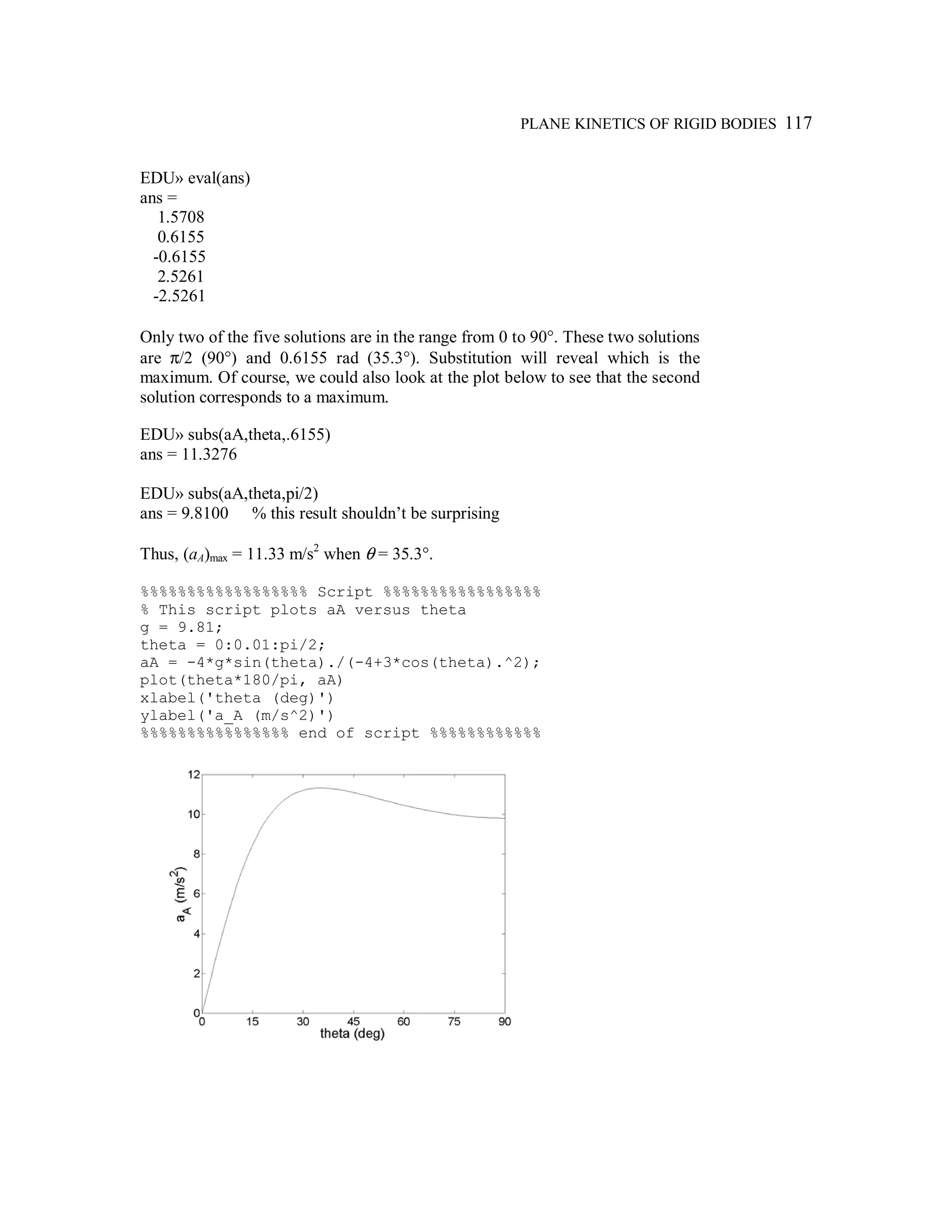 PLANE KINETICS OF RIGID BODIES 117
EDU» eval(ans)
ans =
1.5708
0.6155
-0.6155
2.5261
-2.5261
Only two of the five solutions are in the range from 0 to 90°. These two solutions
are π/2 (90°) and 0.6155 rad (35.3°). Substitution will reveal which is the
maximum. Of course, we could also look at the plot below to see that the second
solution corresponds to a maximum.
EDU» subs(aA,theta,.6155)
ans = 11.3276
EDU» subs(aA,theta,pi/2)
ans = 9.8100 % this result shouldn’t be surprising
Thus, (aA)max = 11.33 m/s2
when θ = 35.3°.
%%%%%%%%%%%%%%%%%% Script %%%%%%%%%%%%%%%%%
% This script plots aA versus theta
g = 9.81;
theta = 0:0.01:pi/2;
aA = -4*g*sin(theta)./(-4+3*cos(theta).^2);
plot(theta*180/pi, aA)
xlabel('theta (deg)')
ylabel('a_A (m/s^2)')
%%%%%%%%%%%%%%%% end of script %%%%%%%%%%%%
 