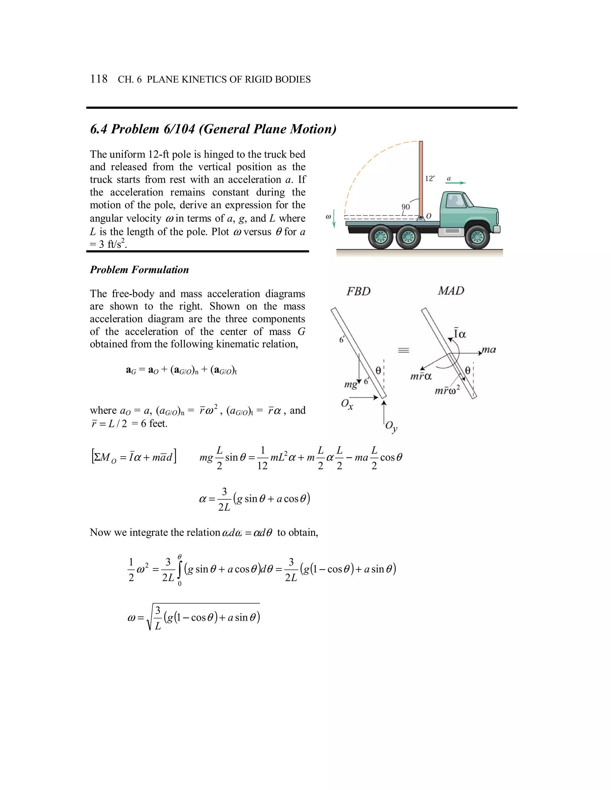 118 CH. 6 PLANE KINETICS OF RIGID BODIES
6.4 Problem 6/104 (General Plane Motion)
The uniform 12-ft pole is hinged to the truck bed
and released from the vertical position as the
truck starts from rest with an acceleration a. If
the acceleration remains constant during the
motion of the pole, derive an expression for the
angular velocity ω in terms of a, g, and L where
L is the length of the pole. Plot ω versus θ for a
= 3 ft/s2
.
Problem Formulation
The free-body and mass acceleration diagrams
are shown to the right. Shown on the mass
acceleration diagram are the three components
of the acceleration of the center of mass G
obtained from the following kinematic relation,
aG = aO + (aG/O)n + (aG/O)t
where aO = a, (aG/O)n = 2
ωr , (aG/O)t = αr , and
2/Lr = = 6 feet.
[ ]damIMO +=Σ α θααθ cos
22212
1
sin
2
2 L
ma
LL
mmL
L
mg −+=
( )θθα cossin
2
3
ag
L
+=
Now we integrate the relation θαωω dd = to obtain,
( ) ( )( )θθθθθω
θ
sincos1
2
3
cossin
2
3
2
1
0
2
ag
L
dag
L
+−=+= ∫
( )( )θθω sincos1
3
ag
L
+−=
 
