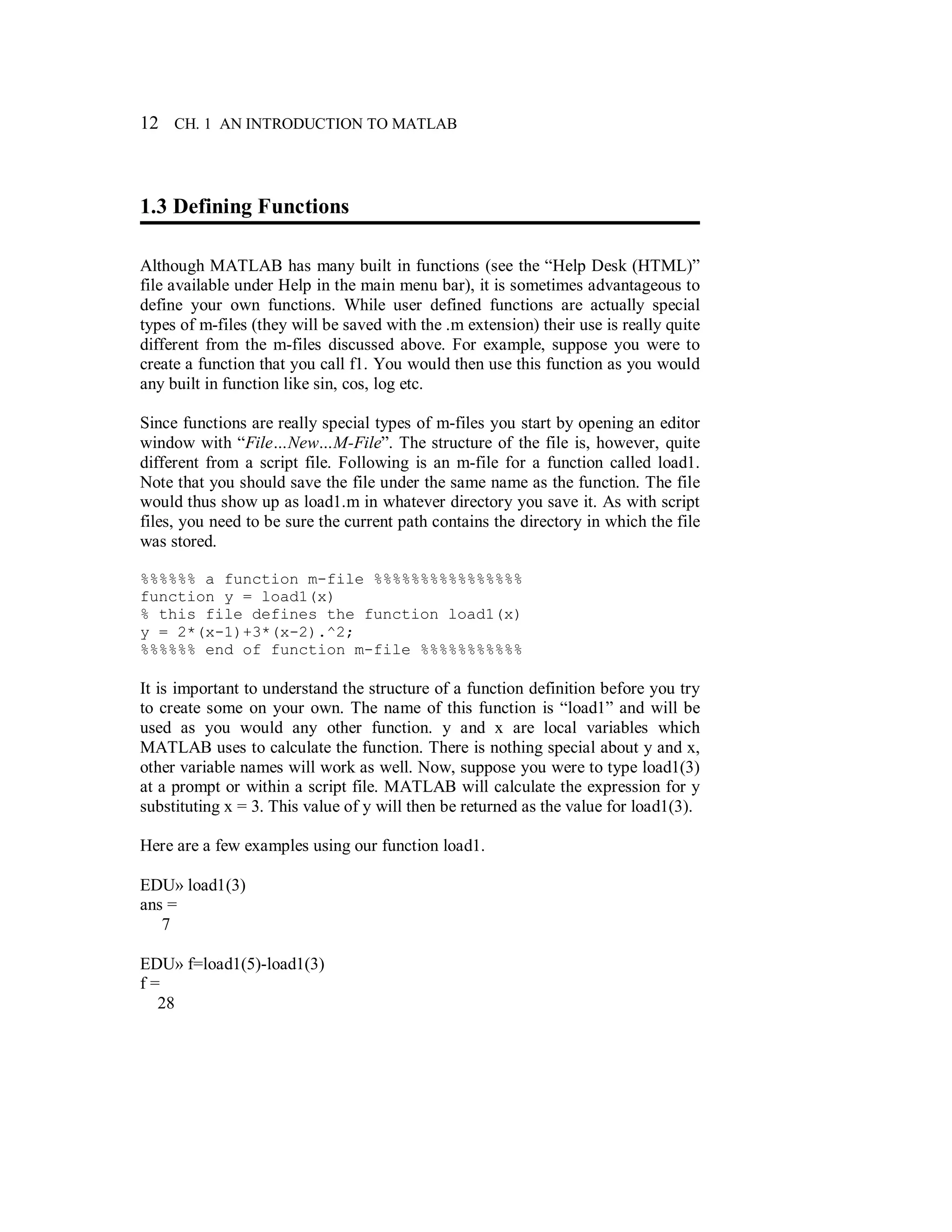 12 CH. 1 AN INTRODUCTION TO MATLAB
1.3 Defining Functions
Although MATLAB has many built in functions (see the “Help Desk (HTML)”
file available under Help in the main menu bar), it is sometimes advantageous to
define your own functions. While user defined functions are actually special
types of m-files (they will be saved with the .m extension) their use is really quite
different from the m-files discussed above. For example, suppose you were to
create a function that you call f1. You would then use this function as you would
any built in function like sin, cos, log etc.
Since functions are really special types of m-files you start by opening an editor
window with “File…New…M-File”. The structure of the file is, however, quite
different from a script file. Following is an m-file for a function called load1.
Note that you should save the file under the same name as the function. The file
would thus show up as load1.m in whatever directory you save it. As with script
files, you need to be sure the current path contains the directory in which the file
was stored.
%%%%%% a function m-file %%%%%%%%%%%%%%%%
function y = load1(x)
% this file defines the function load1(x)
y = 2*(x-1)+3*(x-2).^2;
%%%%%% end of function m-file %%%%%%%%%%%
It is important to understand the structure of a function definition before you try
to create some on your own. The name of this function is “load1” and will be
used as you would any other function. y and x are local variables which
MATLAB uses to calculate the function. There is nothing special about y and x,
other variable names will work as well. Now, suppose you were to type load1(3)
at a prompt or within a script file. MATLAB will calculate the expression for y
substituting x = 3. This value of y will then be returned as the value for load1(3).
Here are a few examples using our function load1.
EDU» load1(3)
ans =
7
EDU» f=load1(5)-load1(3)
f =
28
 