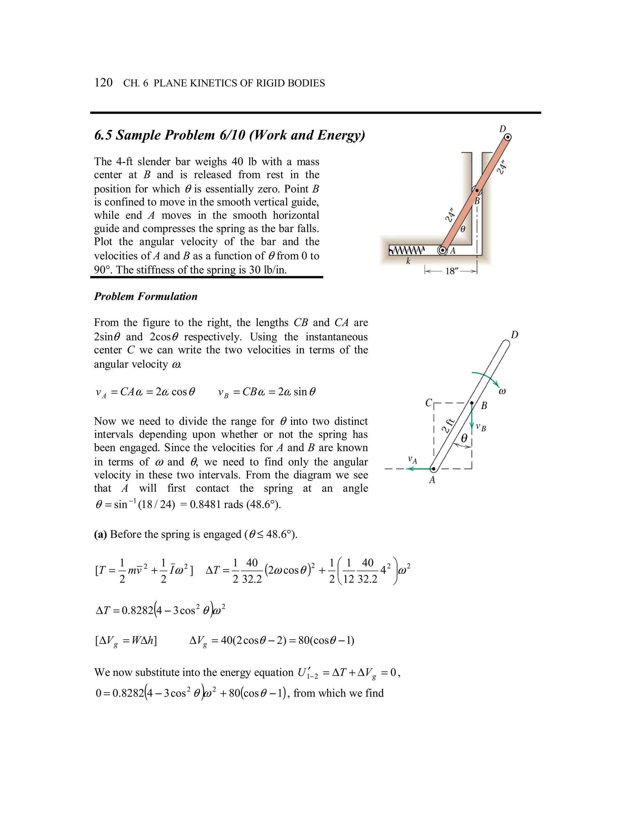 120 CH. 6 PLANE KINETICS OF RIGID BODIES
6.5 Sample Problem 6/10 (Work and Energy)
The 4-ft slender bar weighs 40 lb with a mass
center at B and is released from rest in the
position for which θ is essentially zero. Point B
is confined to move in the smooth vertical guide,
while end A moves in the smooth horizontal
guide and compresses the spring as the bar falls.
Plot the angular velocity of the bar and the
velocities of A and B as a function of θ from 0 to
90°. The stiffness of the spring is 30 lb/in.
Problem Formulation
From the figure to the right, the lengths CB and CA are
2sinθ and 2cosθ respectively. Using the instantaneous
center C we can write the two velocities in terms of the
angular velocity ω.
θωω cos2== CAvA θωω sin2== CBvB
Now we need to divide the range for θ into two distinct
intervals depending upon whether or not the spring has
been engaged. Since the velocities for A and B are known
in terms of ω and θ, we need to find only the angular
velocity in these two intervals. From the diagram we see
that A will first contact the spring at an angle
)24/18(sin 1−
=θ = 0.8481 rads (48.6°).
(a) Before the spring is engaged (θ ≤ 48.6°).
]
2
1
2
1
[ 22
ωIvmT += ( ) 222
4
2.32
40
12
1
2
1
cos2
2.32
40
2
1
ωθω 





+=∆T
( ) 22
cos348282.0 ωθ−=∆T
][ hWVg ∆=∆ )1(cos80)2cos2(40 −=−=∆ θθgV
We now substitute into the energy equation 021 =∆+∆=′− gVTU ,
( ) ( )1cos80cos348282.00 22
−+−= θωθ , from which we find
 