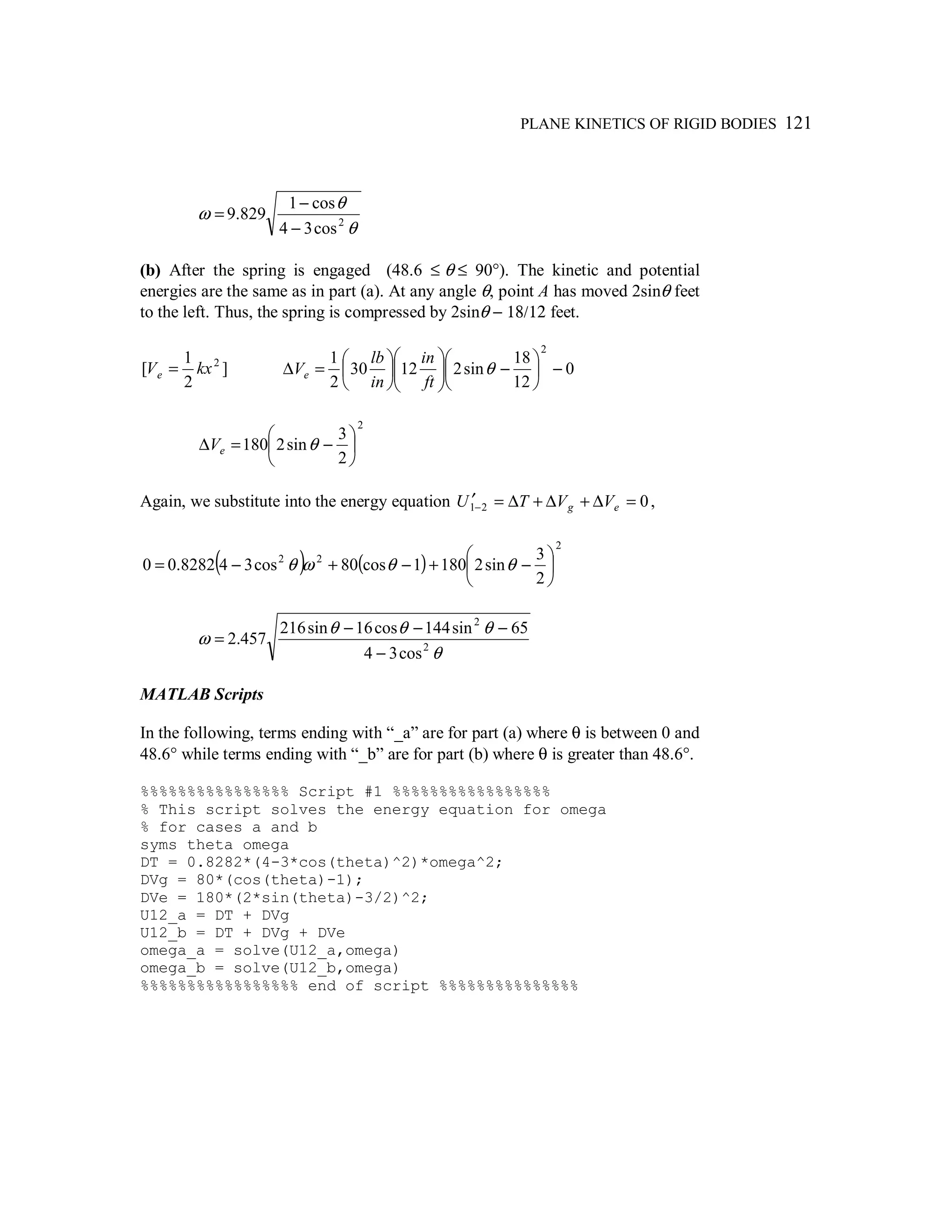 PLANE KINETICS OF RIGID BODIES 121
θ
θ
ω 2
cos34
cos1
829.9
−
−
=
(b) After the spring is engaged (48.6 ≤ θ ≤ 90°). The kinetic and potential
energies are the same as in part (a). At any angle θ, point A has moved 2sinθ feet
to the left. Thus, the spring is compressed by 2sinθ − 18/12 feet.
]
2
1
[ 2
kxVe = 0
12
18
sin21230
2
1
2
−





−











=∆ θ
ft
in
in
lb
Ve
2
2
3
sin2180 





−=∆ θeV
Again, we substitute into the energy equation 021 =∆+∆+∆=′− eg VVTU ,
( ) ( )
2
22
2
3
sin21801cos80cos348282.00 





−+−+−= θθωθ
θ
θθθ
ω 2
2
cos34
65sin144cos16sin216
457.2
−
−−−
=
MATLAB Scripts
In the following, terms ending with “_a” are for part (a) where θ is between 0 and
48.6° while terms ending with “_b” are for part (b) where θ is greater than 48.6°.
%%%%%%%%%%%%%%%% Script #1 %%%%%%%%%%%%%%%%%
% This script solves the energy equation for omega
% for cases a and b
syms theta omega
DT = 0.8282*(4-3*cos(theta)^2)*omega^2;
DVg = 80*(cos(theta)-1);
DVe = 180*(2*sin(theta)-3/2)^2;
U12_a = DT + DVg
U12_b = DT + DVg + DVe
omega_a = solve(U12_a,omega)
omega_b = solve(U12_b,omega)
%%%%%%%%%%%%%%%%% end of script %%%%%%%%%%%%%%%
 