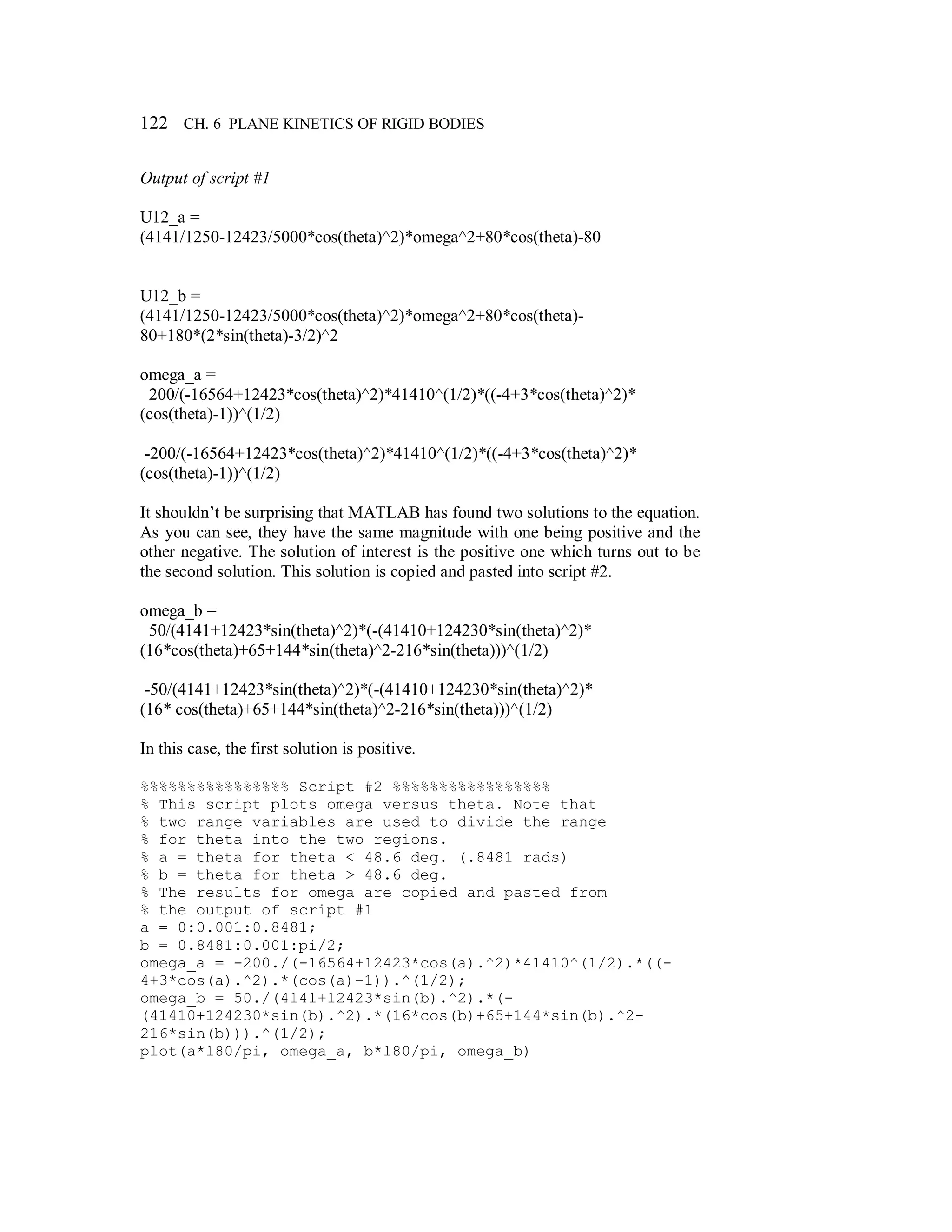 122 CH. 6 PLANE KINETICS OF RIGID BODIES
Output of script #1
U12_a =
(4141/1250-12423/5000*cos(theta)^2)*omega^2+80*cos(theta)-80
U12_b =
(4141/1250-12423/5000*cos(theta)^2)*omega^2+80*cos(theta)-
80+180*(2*sin(theta)-3/2)^2
omega_a =
200/(-16564+12423*cos(theta)^2)*41410^(1/2)*((-4+3*cos(theta)^2)*
(cos(theta)-1))^(1/2)
-200/(-16564+12423*cos(theta)^2)*41410^(1/2)*((-4+3*cos(theta)^2)*
(cos(theta)-1))^(1/2)
It shouldn’t be surprising that MATLAB has found two solutions to the equation.
As you can see, they have the same magnitude with one being positive and the
other negative. The solution of interest is the positive one which turns out to be
the second solution. This solution is copied and pasted into script #2.
omega_b =
50/(4141+12423*sin(theta)^2)*(-(41410+124230*sin(theta)^2)*
(16*cos(theta)+65+144*sin(theta)^2-216*sin(theta)))^(1/2)
-50/(4141+12423*sin(theta)^2)*(-(41410+124230*sin(theta)^2)*
(16* cos(theta)+65+144*sin(theta)^2-216*sin(theta)))^(1/2)
In this case, the first solution is positive.
%%%%%%%%%%%%%%%% Script #2 %%%%%%%%%%%%%%%%%
% This script plots omega versus theta. Note that
% two range variables are used to divide the range
% for theta into the two regions.
% a = theta for theta < 48.6 deg. (.8481 rads)
% b = theta for theta > 48.6 deg.
% The results for omega are copied and pasted from
% the output of script #1
a = 0:0.001:0.8481;
b = 0.8481:0.001:pi/2;
omega_a = -200./(-16564+12423*cos(a).^2)*41410^(1/2).*((-
4+3*cos(a).^2).*(cos(a)-1)).^(1/2);
omega_b = 50./(4141+12423*sin(b).^2).*(-
(41410+124230*sin(b).^2).*(16*cos(b)+65+144*sin(b).^2-
216*sin(b))).^(1/2);
plot(a*180/pi, omega_a, b*180/pi, omega_b)
 