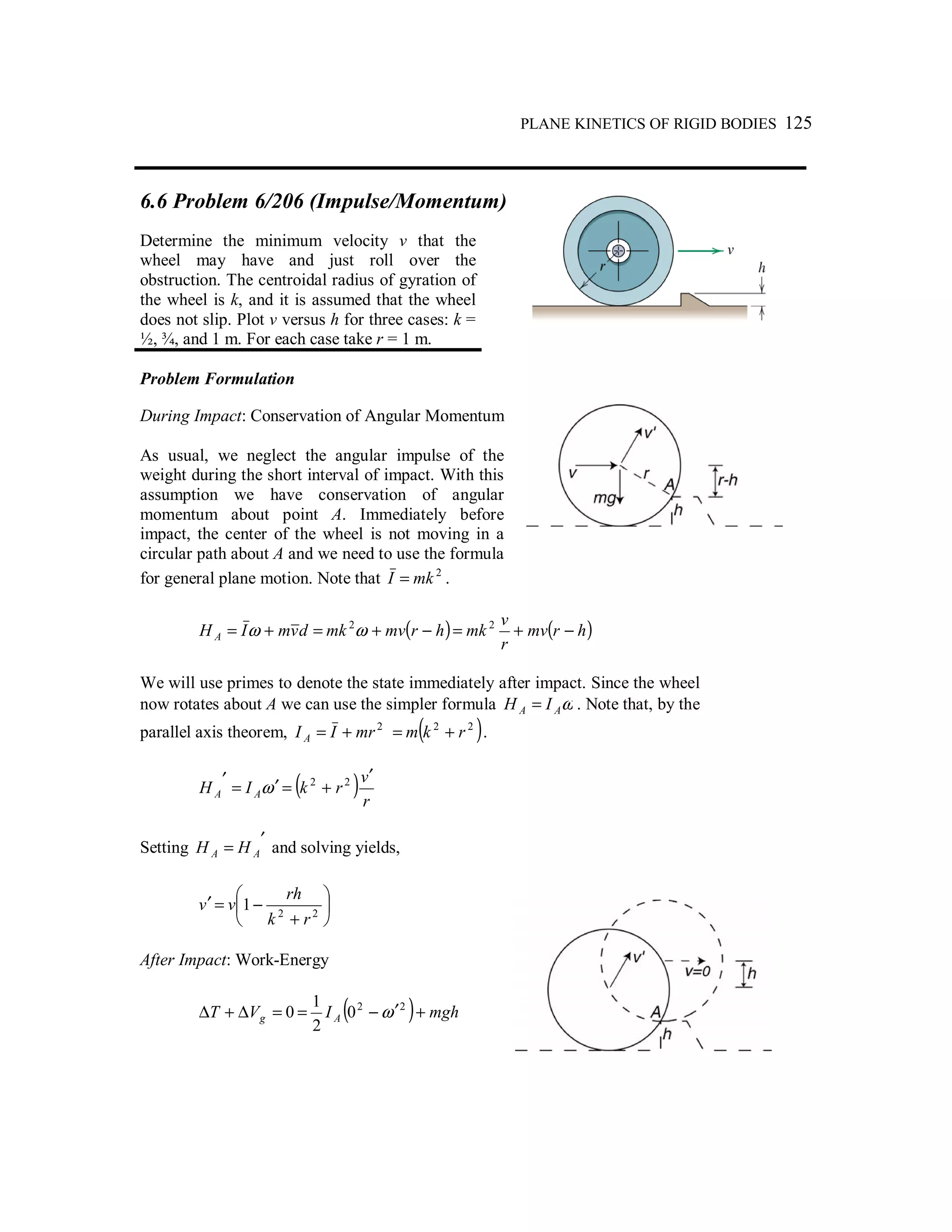 PLANE KINETICS OF RIGID BODIES 125
6.6 Problem 6/206 (Impulse/Momentum)
Determine the minimum velocity v that the
wheel may have and just roll over the
obstruction. The centroidal radius of gyration of
the wheel is k, and it is assumed that the wheel
does not slip. Plot v versus h for three cases: k =
½, ¾, and 1 m. For each case take r = 1 m.
Problem Formulation
During Impact: Conservation of Angular Momentum
As usual, we neglect the angular impulse of the
weight during the short interval of impact. With this
assumption we have conservation of angular
momentum about point A. Immediately before
impact, the center of the wheel is not moving in a
circular path about A and we need to use the formula
for general plane motion. Note that 2
mkI = .
( ) ( )hrmv
r
v
mkhrmvmkdvmIH A −+=−+=+= 22
ωω
We will use primes to denote the state immediately after impact. Since the wheel
now rotates about A we can use the simpler formula ωAA IH = . Note that, by the
parallel axis theorem, 2
mrII A += ( )22
rkm += .
( )r
v
rkIH AA
′
+=′=
′ 22
ω
Setting ′
= AA HH and solving yields,






+
−=′ 22
1
rk
rh
vv
After Impact: Work-Energy
( ) mghIVT Ag +′−==∆+∆ 22
0
2
1
0 ω
 