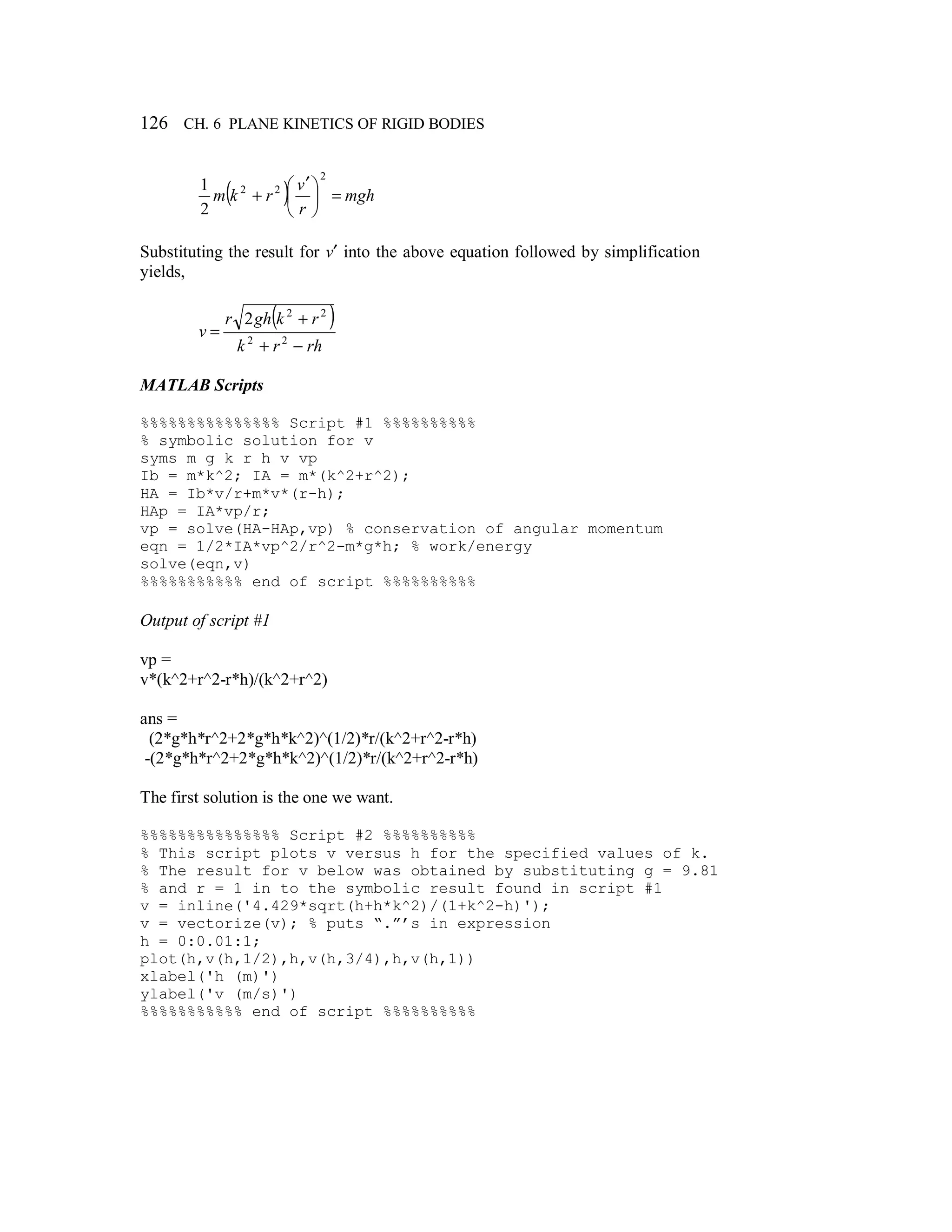 126 CH. 6 PLANE KINETICS OF RIGID BODIES
( ) mgh
r
v
rkm =




 ′
+
2
22
2
1
Substituting the result for v′ into the above equation followed by simplification
yields,
( )
rhrk
rkghr
v
−+
+
= 22
22
2
MATLAB Scripts
%%%%%%%%%%%%%%% Script #1 %%%%%%%%%%
% symbolic solution for v
syms m g k r h v vp
Ib = m*k^2; IA = m*(k^2+r^2);
HA = Ib*v/r+m*v*(r-h);
HAp = IA*vp/r;
vp = solve(HA-HAp,vp) % conservation of angular momentum
eqn = 1/2*IA*vp^2/r^2-m*g*h; % work/energy
solve(eqn,v)
%%%%%%%%%%% end of script %%%%%%%%%%
Output of script #1
vp =
v*(k^2+r^2-r*h)/(k^2+r^2)
ans =
(2*g*h*r^2+2*g*h*k^2)^(1/2)*r/(k^2+r^2-r*h)
-(2*g*h*r^2+2*g*h*k^2)^(1/2)*r/(k^2+r^2-r*h)
The first solution is the one we want.
%%%%%%%%%%%%%%% Script #2 %%%%%%%%%%
% This script plots v versus h for the specified values of k.
% The result for v below was obtained by substituting g = 9.81
% and r = 1 in to the symbolic result found in script #1
v = inline('4.429*sqrt(h+h*k^2)/(1+k^2-h)');
v = vectorize(v); % puts “.”’s in expression
h = 0:0.01:1;
plot(h,v(h,1/2),h,v(h,3/4),h,v(h,1))
xlabel('h (m)')
ylabel('v (m/s)')
%%%%%%%%%%% end of script %%%%%%%%%%
 