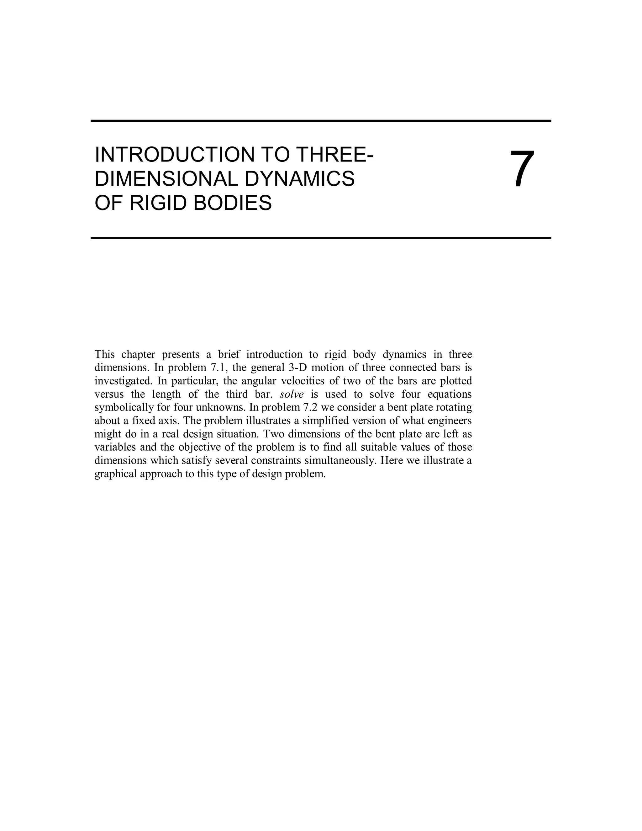 INTRODUCTION TO THREE-
DIMENSIONAL DYNAMICS
OF RIGID BODIES
This chapter presents a brief introduction to rigid body dynamics in three
dimensions. In problem 7.1, the general 3-D motion of three connected bars is
investigated. In particular, the angular velocities of two of the bars are plotted
versus the length of the third bar. solve is used to solve four equations
symbolically for four unknowns. In problem 7.2 we consider a bent plate rotating
about a fixed axis. The problem illustrates a simplified version of what engineers
might do in a real design situation. Two dimensions of the bent plate are left as
variables and the objective of the problem is to find all suitable values of those
dimensions which satisfy several constraints simultaneously. Here we illustrate a
graphical approach to this type of design problem.
7
 