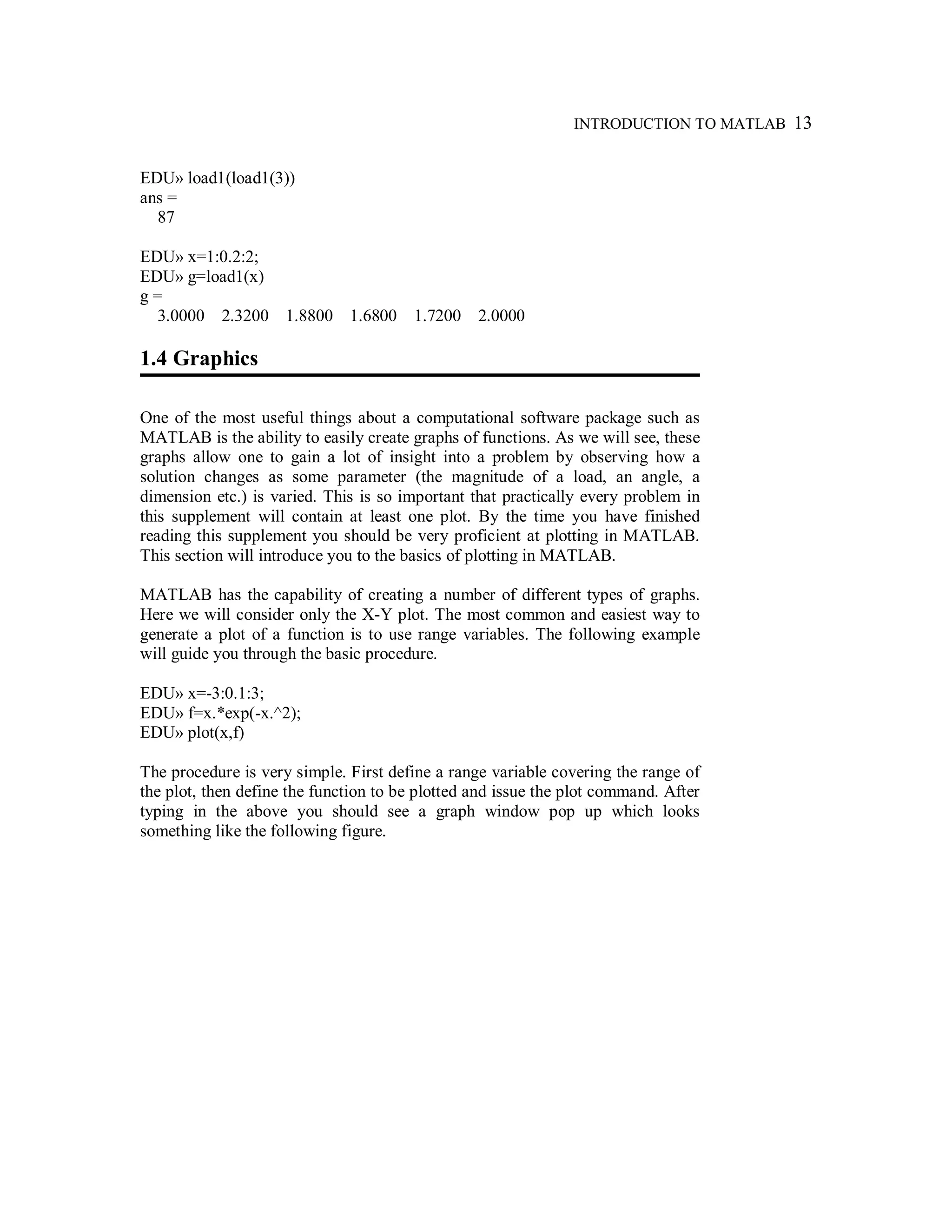 INTRODUCTION TO MATLAB 13
EDU» load1(load1(3))
ans =
87
EDU» x=1:0.2:2;
EDU» g=load1(x)
g =
3.0000 2.3200 1.8800 1.6800 1.7200 2.0000
1.4 Graphics
One of the most useful things about a computational software package such as
MATLAB is the ability to easily create graphs of functions. As we will see, these
graphs allow one to gain a lot of insight into a problem by observing how a
solution changes as some parameter (the magnitude of a load, an angle, a
dimension etc.) is varied. This is so important that practically every problem in
this supplement will contain at least one plot. By the time you have finished
reading this supplement you should be very proficient at plotting in MATLAB.
This section will introduce you to the basics of plotting in MATLAB.
MATLAB has the capability of creating a number of different types of graphs.
Here we will consider only the X-Y plot. The most common and easiest way to
generate a plot of a function is to use range variables. The following example
will guide you through the basic procedure.
EDU» x=-3:0.1:3;
EDU» f=x.*exp(-x.^2);
EDU» plot(x,f)
The procedure is very simple. First define a range variable covering the range of
the plot, then define the function to be plotted and issue the plot command. After
typing in the above you should see a graph window pop up which looks
something like the following figure.
 