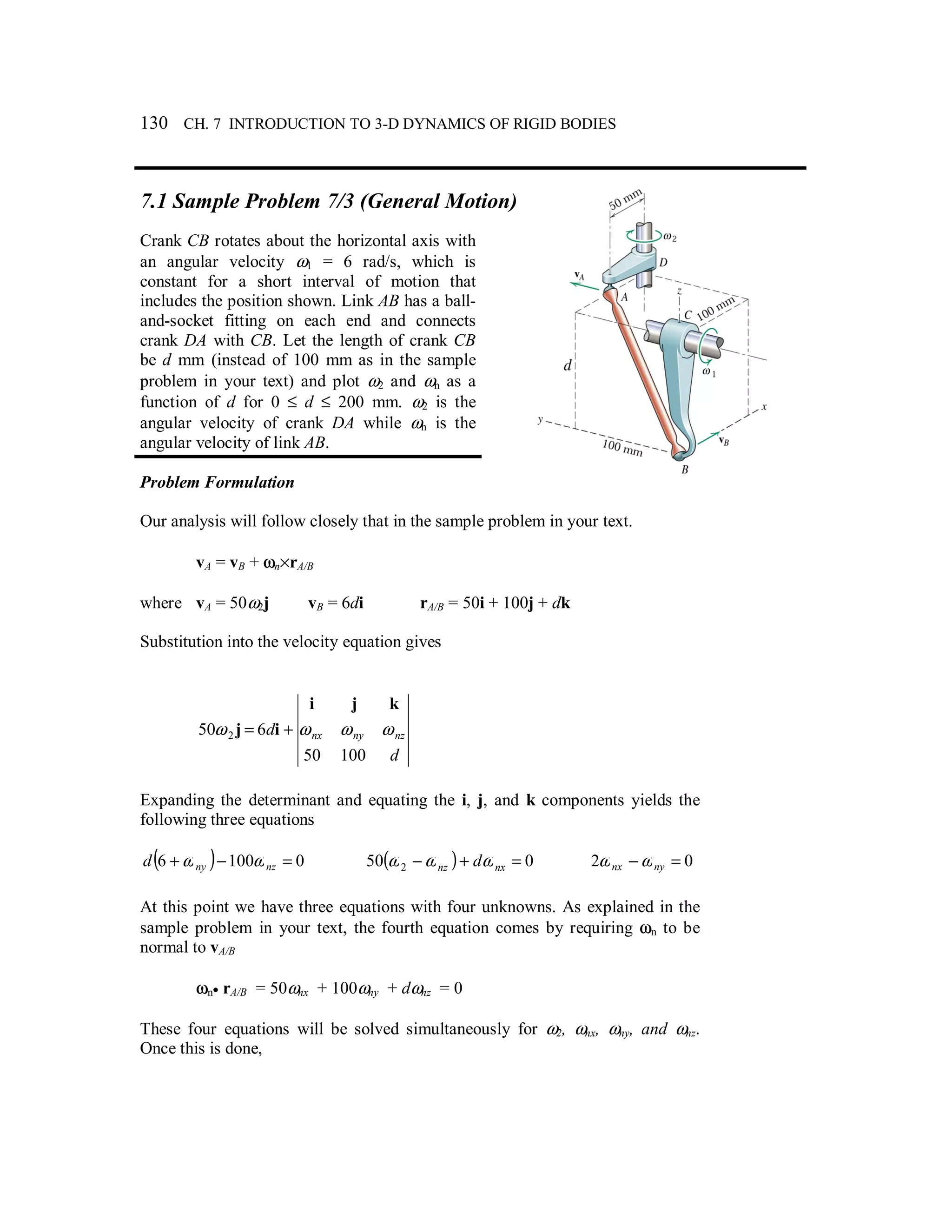 130 CH. 7 INTRODUCTION TO 3-D DYNAMICS OF RIGID BODIES
7.1 Sample Problem 7/3 (General Motion)
Crank CB rotates about the horizontal axis with
an angular velocity ω1 = 6 rad/s, which is
constant for a short interval of motion that
includes the position shown. Link AB has a ball-
and-socket fitting on each end and connects
crank DA with CB. Let the length of crank CB
be d mm (instead of 100 mm as in the sample
problem in your text) and plot ω2 and ωn as a
function of d for 0 ≤ d ≤ 200 mm. ω2 is the
angular velocity of crank DA while ωn is the
angular velocity of link AB.
Problem Formulation
Our analysis will follow closely that in the sample problem in your text.
vA = vB + ωn×rA/B
where vA = 50ω2j vB = 6di rA/B = 50i + 100j + dk
Substitution into the velocity equation gives
d
d nznynx
10050
650 2 ωωωω
kji
ij +=
Expanding the determinant and equating the i, j, and k components yields the
following three equations
( ) 01006 =−+ nznyd ωω ( ) 050 2 =+− nxnz dωωω 02 =− nynx ωω
At this point we have three equations with four unknowns. As explained in the
sample problem in your text, the fourth equation comes by requiring ωn to be
normal to vA/B
ωn• rA/B = 50ωnx + 100ωny + dωnz = 0
These four equations will be solved simultaneously for ω2, ωnx, ωny, and ωnz.
Once this is done,
 