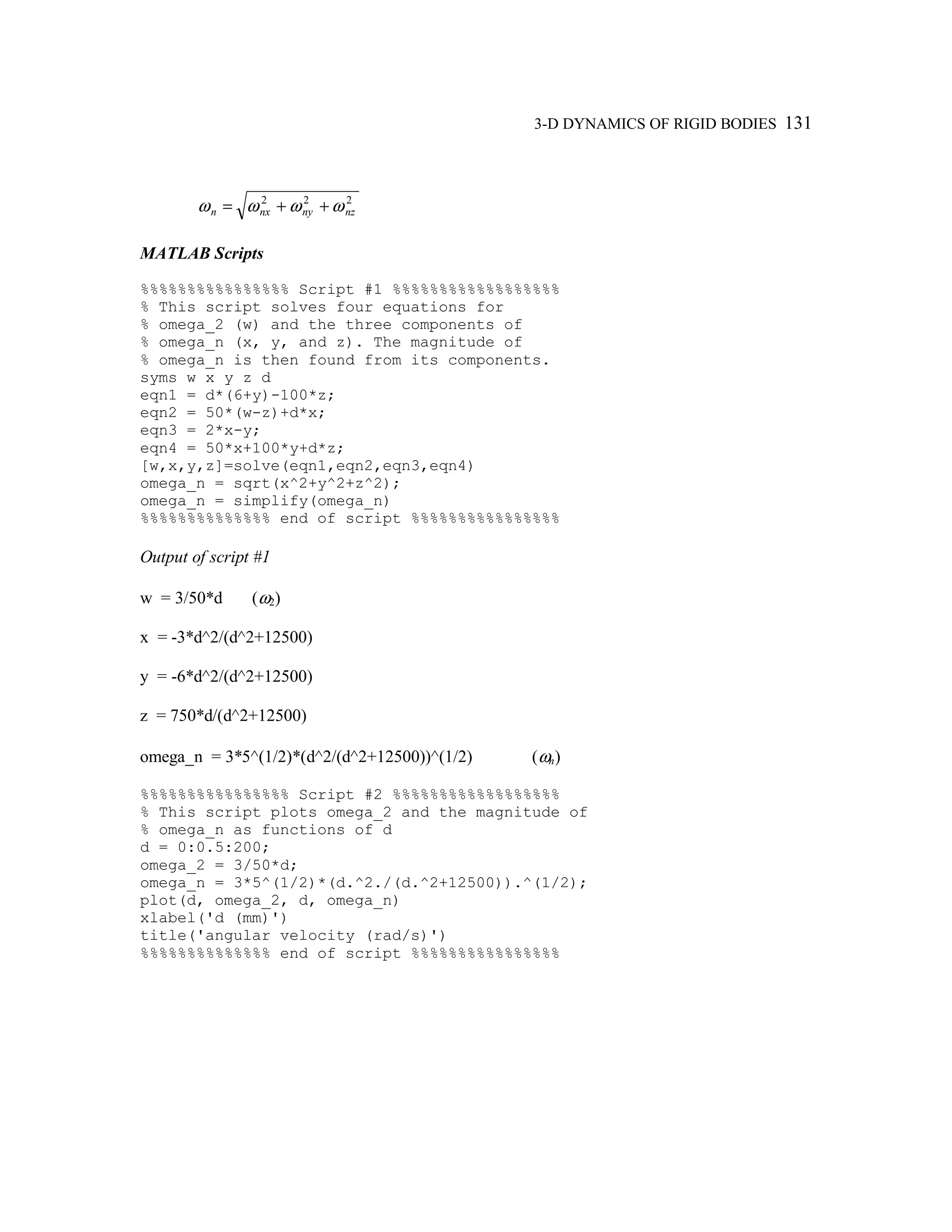 3-D DYNAMICS OF RIGID BODIES 131
222
nznynxn ωωωω ++=
MATLAB Scripts
%%%%%%%%%%%%%%%% Script #1 %%%%%%%%%%%%%%%%%%
% This script solves four equations for
% omega_2 (w) and the three components of
% omega_n (x, y, and z). The magnitude of
% omega_n is then found from its components.
syms w x y z d
eqn1 = d*(6+y)-100*z;
eqn2 = 50*(w-z)+d*x;
eqn3 = 2*x-y;
eqn4 = 50*x+100*y+d*z;
[w,x,y,z]=solve(eqn1,eqn2,eqn3,eqn4)
omega_n = sqrt(x^2+y^2+z^2);
omega_n = simplify(omega_n)
%%%%%%%%%%%%%% end of script %%%%%%%%%%%%%%%%
Output of script #1
w = 3/50*d (ω2)
x = -3*d^2/(d^2+12500)
y = -6*d^2/(d^2+12500)
z = 750*d/(d^2+12500)
omega_n = 3*5^(1/2)*(d^2/(d^2+12500))^(1/2) (ωn)
%%%%%%%%%%%%%%%% Script #2 %%%%%%%%%%%%%%%%%%
% This script plots omega_2 and the magnitude of
% omega_n as functions of d
d = 0:0.5:200;
omega_2 = 3/50*d;
omega_n = 3*5^(1/2)*(d.^2./(d.^2+12500)).^(1/2);
plot(d, omega_2, d, omega_n)
xlabel('d (mm)')
title('angular velocity (rad/s)')
%%%%%%%%%%%%%% end of script %%%%%%%%%%%%%%%%
 