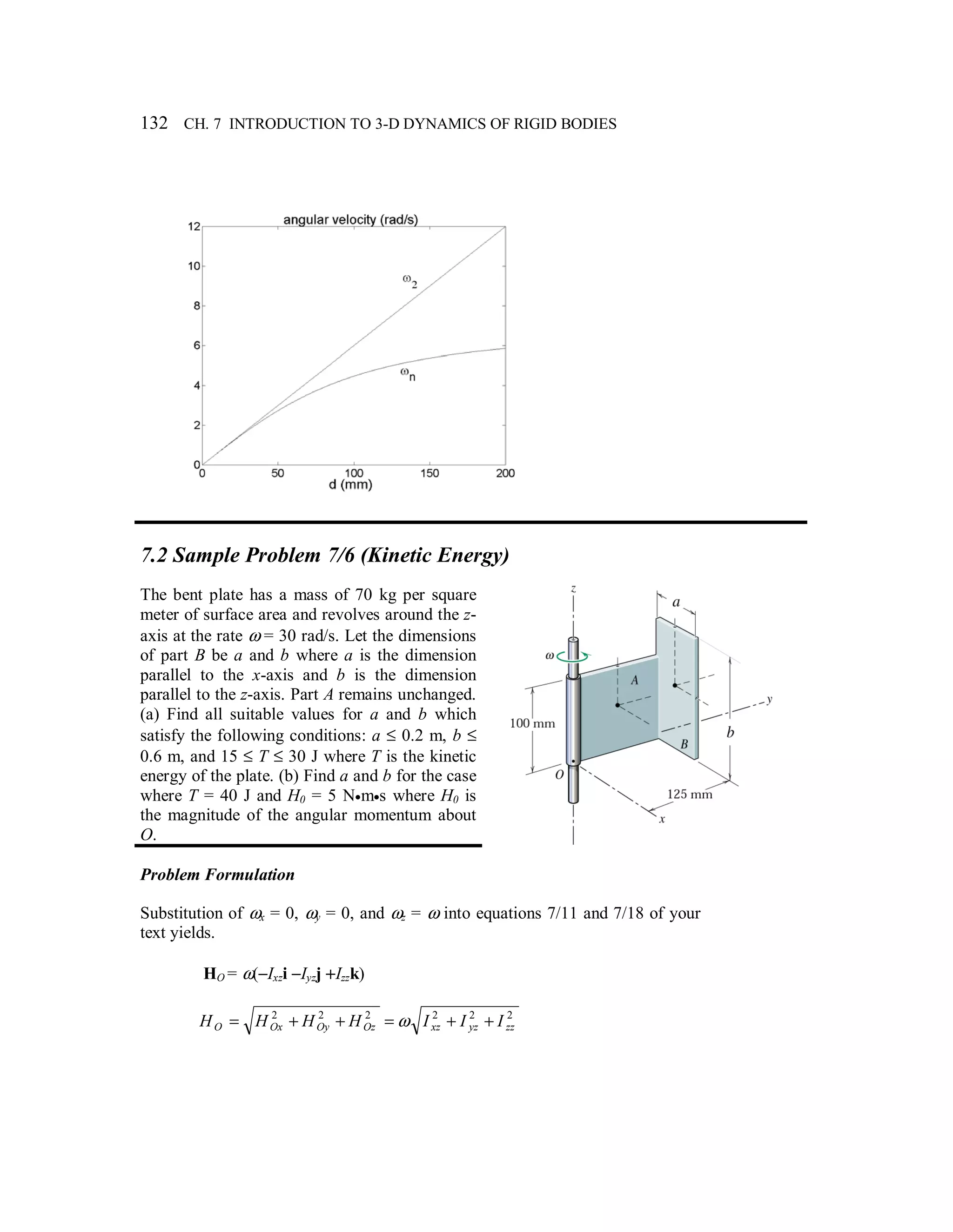 132 CH. 7 INTRODUCTION TO 3-D DYNAMICS OF RIGID BODIES
7.2 Sample Problem 7/6 (Kinetic Energy)
The bent plate has a mass of 70 kg per square
meter of surface area and revolves around the z-
axis at the rate ω = 30 rad/s. Let the dimensions
of part B be a and b where a is the dimension
parallel to the x-axis and b is the dimension
parallel to the z-axis. Part A remains unchanged.
(a) Find all suitable values for a and b which
satisfy the following conditions: a ≤ 0.2 m, b ≤
0.6 m, and 15 ≤ T ≤ 30 J where T is the kinetic
energy of the plate. (b) Find a and b for the case
where T = 40 J and H0 = 5 N•m•s where H0 is
the magnitude of the angular momentum about
O.
Problem Formulation
Substitution of ωx = 0, ωy = 0, and ωz = ω into equations 7/11 and 7/18 of your
text yields.
HO = ω(−Ixzi −Iyzj +Izzk)
222222
zzyzxzOzOyOxO IIIHHHH ++=++= ω
 