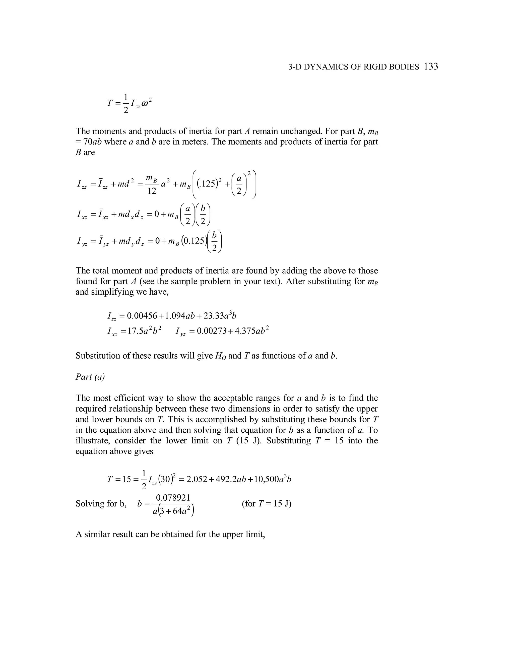 3-D DYNAMICS OF RIGID BODIES 133
2
2
1
ωzzIT =
The moments and products of inertia for part A remain unchanged. For part B, mB
= 70ab where a and b are in meters. The moments and products of inertia for part
B are
( ) 













++=+=
2
222
2
125.
12
a
ma
m
mdII B
B
zzzz












+=+=
22
0
ba
mdmdII Bzxxzxz
( ) 





+=+=
2
125.00
b
mdmdII Bzyyzyz
The total moment and products of inertia are found by adding the above to those
found for part A (see the sample problem in your text). After substituting for mB
and simplifying we have,
baabIzz
3
33.23094.100456.0 ++=
22
5.17 baIxz = 2
375.400273.0 abI yz +=
Substitution of these results will give HO and T as functions of a and b.
Part (a)
The most efficient way to show the acceptable ranges for a and b is to find the
required relationship between these two dimensions in order to satisfy the upper
and lower bounds on T. This is accomplished by substituting these bounds for T
in the equation above and then solving that equation for b as a function of a. To
illustrate, consider the lower limit on T (15 J). Substituting T = 15 into the
equation above gives
( ) baabIT zz
32
500,102.492052.230
2
1
15 ++===
Solving for b,
( )2
643
078921.0
aa
b
+
= (for T = 15 J)
A similar result can be obtained for the upper limit,
 