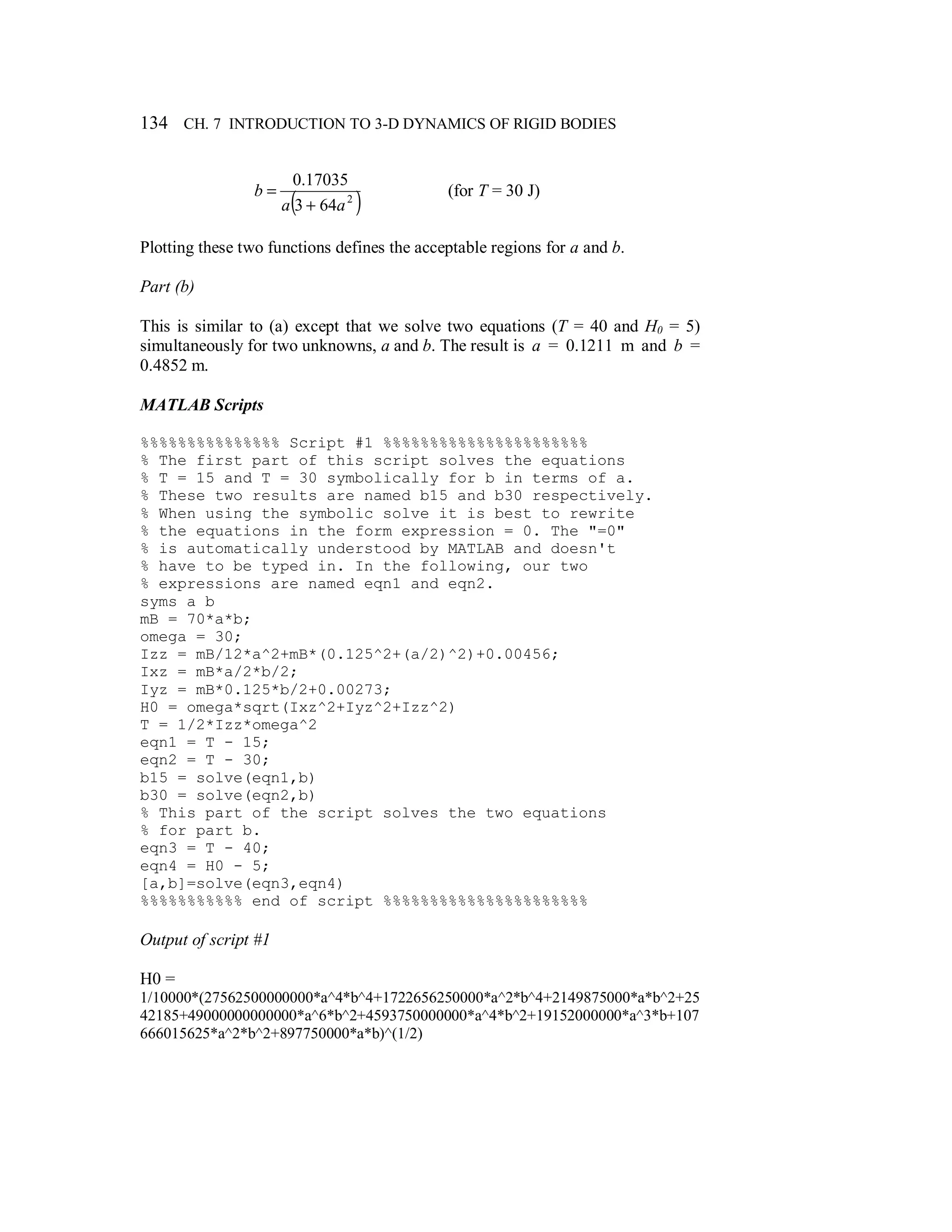 134 CH. 7 INTRODUCTION TO 3-D DYNAMICS OF RIGID BODIES
( )2
643
17035.0
aa
b
+
= (for T = 30 J)
Plotting these two functions defines the acceptable regions for a and b.
Part (b)
This is similar to (a) except that we solve two equations (T = 40 and H0 = 5)
simultaneously for two unknowns, a and b. The result is a = 0.1211 m and b =
0.4852 m.
MATLAB Scripts
%%%%%%%%%%%%%%% Script #1 %%%%%%%%%%%%%%%%%%%%%%
% The first part of this script solves the equations
% T = 15 and T = 30 symbolically for b in terms of a.
% These two results are named b15 and b30 respectively.
% When using the symbolic solve it is best to rewrite
% the equations in the form expression = 0. The "=0"
% is automatically understood by MATLAB and doesn't
% have to be typed in. In the following, our two
% expressions are named eqn1 and eqn2.
syms a b
mB = 70*a*b;
omega = 30;
Izz = mB/12*a^2+mB*(0.125^2+(a/2)^2)+0.00456;
Ixz = mB*a/2*b/2;
Iyz = mB*0.125*b/2+0.00273;
H0 = omega*sqrt(Ixz^2+Iyz^2+Izz^2)
T = 1/2*Izz*omega^2
eqn1 = T - 15;
eqn2 = T - 30;
b15 = solve(eqn1,b)
b30 = solve(eqn2,b)
% This part of the script solves the two equations
% for part b.
eqn3 = T - 40;
eqn4 = H0 - 5;
[a,b]=solve(eqn3,eqn4)
%%%%%%%%%%% end of script %%%%%%%%%%%%%%%%%%%%%%
Output of script #1
H0 =
1/10000*(27562500000000*a^4*b^4+1722656250000*a^2*b^4+2149875000*a*b^2+25
42185+49000000000000*a^6*b^2+4593750000000*a^4*b^2+19152000000*a^3*b+107
666015625*a^2*b^2+897750000*a*b)^(1/2)
 