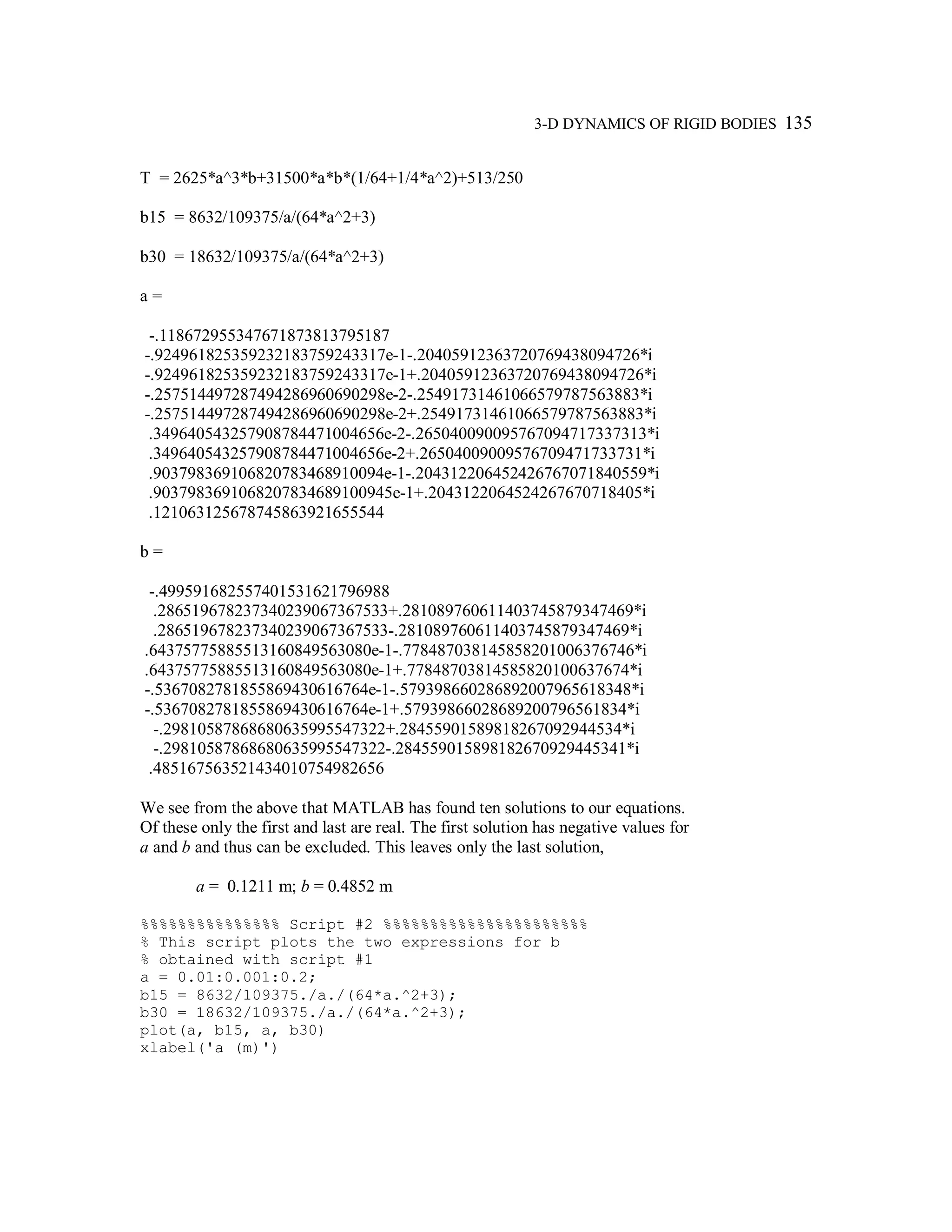 3-D DYNAMICS OF RIGID BODIES 135
T = 2625*a^3*b+31500*a*b*(1/64+1/4*a^2)+513/250
b15 = 8632/109375/a/(64*a^2+3)
b30 = 18632/109375/a/(64*a^2+3)
a =
-.118672955347671873813795187
-.924961825359232183759243317e-1-.20405912363720769438094726*i
-.924961825359232183759243317e-1+.20405912363720769438094726*i
-.257514497287494286960690298e-2-.25491731461066579787563883*i
-.257514497287494286960690298e-2+.25491731461066579787563883*i
.349640543257908784471004656e-2-.265040090095767094717337313*i
.349640543257908784471004656e-2+.26504009009576709471733731*i
.903798369106820783468910094e-1-.204312206452426767071840559*i
.9037983691068207834689100945e-1+.2043122064524267670718405*i
.121063125678745863921655544
b =
-.499591682557401531621796988
.286519678237340239067367533+.281089760611403745879347469*i
.286519678237340239067367533-.281089760611403745879347469*i
.64375775885513160849563080e-1-.778487038145858201006376746*i
.64375775885513160849563080e-1+.77848703814585820100637674*i
-.5367082781855869430616764e-1-.579398660286892007965618348*i
-.5367082781855869430616764e-1+.57939866028689200796561834*i
-.29810587868680635995547322+.28455901589818267092944534*i
-.29810587868680635995547322-.284559015898182670929445341*i
.485167563521434010754982656
We see from the above that MATLAB has found ten solutions to our equations.
Of these only the first and last are real. The first solution has negative values for
a and b and thus can be excluded. This leaves only the last solution,
a = 0.1211 m; b = 0.4852 m
%%%%%%%%%%%%%%% Script #2 %%%%%%%%%%%%%%%%%%%%%%
% This script plots the two expressions for b
% obtained with script #1
a = 0.01:0.001:0.2;
b15 = 8632/109375./a./(64*a.^2+3);
b30 = 18632/109375./a./(64*a.^2+3);
plot(a, b15, a, b30)
xlabel('a (m)')
 