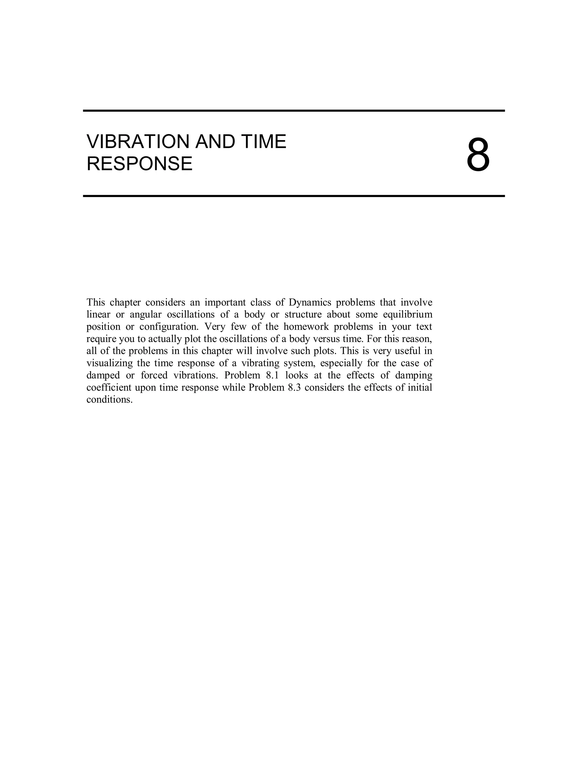 VIBRATION AND TIME
RESPONSE
This chapter considers an important class of Dynamics problems that involve
linear or angular oscillations of a body or structure about some equilibrium
position or configuration. Very few of the homework problems in your text
require you to actually plot the oscillations of a body versus time. For this reason,
all of the problems in this chapter will involve such plots. This is very useful in
visualizing the time response of a vibrating system, especially for the case of
damped or forced vibrations. Problem 8.1 looks at the effects of damping
coefficient upon time response while Problem 8.3 considers the effects of initial
conditions.
8
 