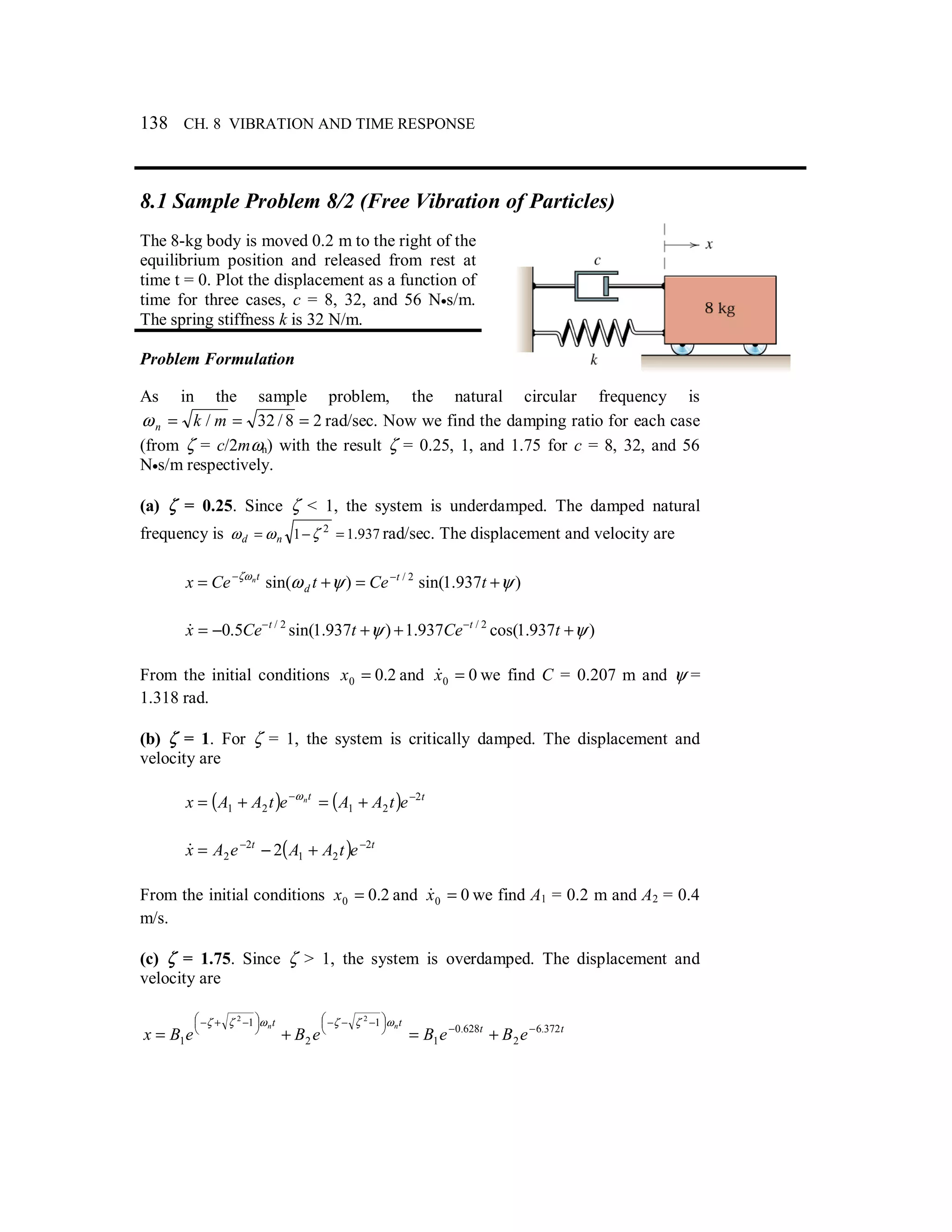 138 CH. 8 VIBRATION AND TIME RESPONSE
8.1 Sample Problem 8/2 (Free Vibration of Particles)
The 8-kg body is moved 0.2 m to the right of the
equilibrium position and released from rest at
time t = 0. Plot the displacement as a function of
time for three cases, c = 8, 32, and 56 N•s/m.
The spring stiffness k is 32 N/m.
Problem Formulation
As in the sample problem, the natural circular frequency is
28/32/ === mknω rad/sec. Now we find the damping ratio for each case
(from ζ = c/2mωn) with the result ζ = 0.25, 1, and 1.75 for c = 8, 32, and 56
N•s/m respectively.
(a) ζ = 0.25. Since ζ < 1, the system is underdamped. The damped natural
frequency is 937.11 2
=−= ζωω nd rad/sec. The displacement and velocity are
)937.1sin()sin( 2/
ψψωζω
+=+= −−
tCetCex t
d
tn
)937.1cos(937.1)937.1sin(5.0 2/2/
ψψ +++−= −−
tCetCex tt
&
From the initial conditions 2.00 =x and 00 =x& we find C = 0.207 m and ψ =
1.318 rad.
(b) ζ = 1. For ζ = 1, the system is critically damped. The displacement and
velocity are
( ) ( ) tt
etAAetAAx n 2
2121
−−
+=+= ω
( ) tt
etAAeAx 2
21
2
2 2 −−
+−=&
From the initial conditions 2.00 =x and 00 =x& we find A1 = 0.2 m and A2 = 0.4
m/s.
(c) ζ = 1.75. Since ζ > 1, the system is overdamped. The displacement and
velocity are
tt
tt
eBeBeBeBx
nn 372.6
2
628.0
1
1
2
1
1
22
−−



 −−−



 −+−
+=+=
ωζζωζζ
 