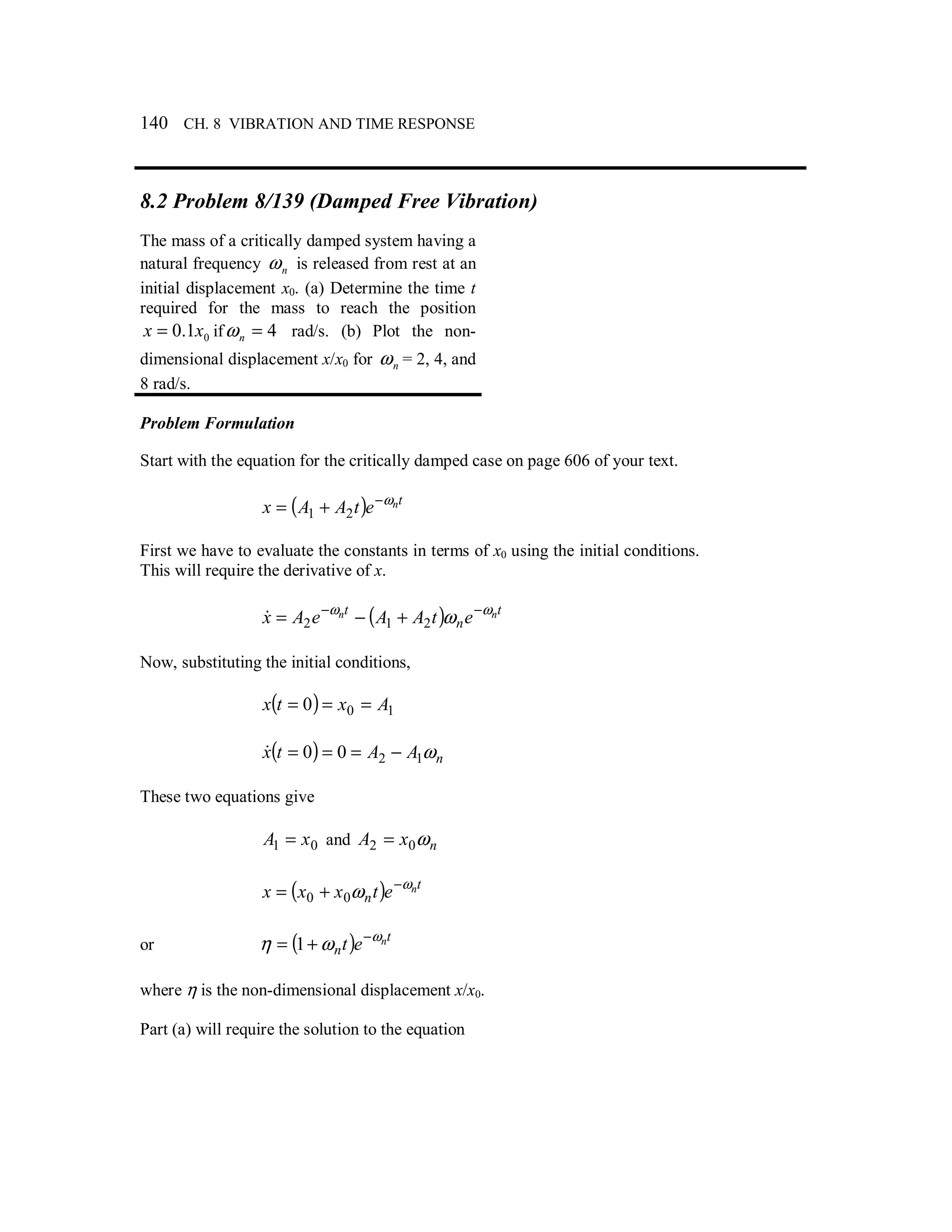 140 CH. 8 VIBRATION AND TIME RESPONSE
8.2 Problem 8/139 (Damped Free Vibration)
The mass of a critically damped system having a
natural frequency nω is released from rest at an
initial displacement x0. (a) Determine the time t
required for the mass to reach the position
01.0 xx = if 4=nω rad/s. (b) Plot the non-
dimensional displacement x/x0 for nω = 2, 4, and
8 rad/s.
Problem Formulation
Start with the equation for the critically damped case on page 606 of your text.
( ) tnetAAx ω−
+= 21
First we have to evaluate the constants in terms of x0 using the initial conditions.
This will require the derivative of x.
( ) t
n
t nn etAAeAx ωω
ω −−
+−= 212&
Now, substituting the initial conditions,
( ) 100 Axtx ===
( ) nAAtx ω1200 −===&
These two equations give
01 xA = and nxA ω02 =
( ) t
n
netxxx ω
ω −
+= 00
or ( ) t
n
net ω
ωη −
+= 1
where η is the non-dimensional displacement x/x0.
Part (a) will require the solution to the equation
 