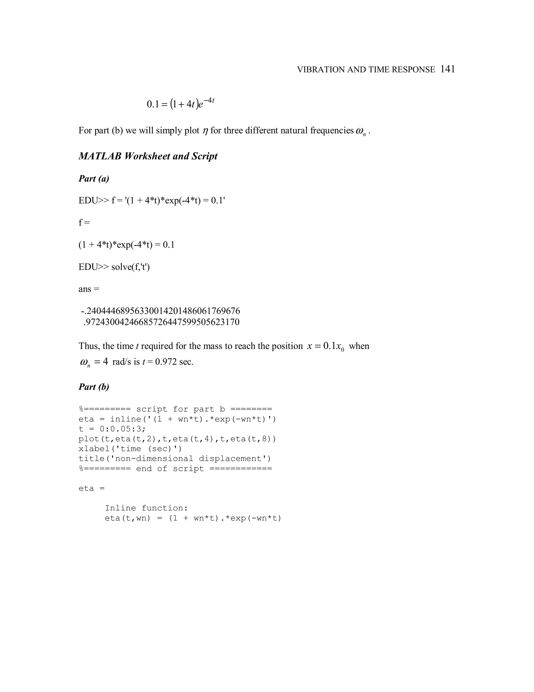 VIBRATION AND TIME RESPONSE 141
( ) t
et 4
411.0 −
+=
For part (b) we will simply plot η for three different natural frequencies nω .
MATLAB Worksheet and Script
Part (a)
EDU>> f = '(1 + 4*t)*exp(-4*t) = 0.1'
f =
(1 + 4*t)*exp(-4*t) = 0.1
EDU>> solve(f,'t')
ans =
-.24044468956330014201486061769676
.97243004246685726447599505623170
Thus, the time t required for the mass to reach the position 01.0 xx = when
4=nω rad/s is t = 0.972 sec.
Part (b)
%========= script for part b ========
eta = inline('(1 + wn*t).*exp(-wn*t)')
t = 0:0.05:3;
plot(t,eta(t,2),t,eta(t,4),t,eta(t,8))
xlabel('time (sec)')
title('non-dimensional displacement')
%========= end of script ============
eta =
Inline function:
eta(t,wn) = (1 + wn*t).*exp(-wn*t)
 