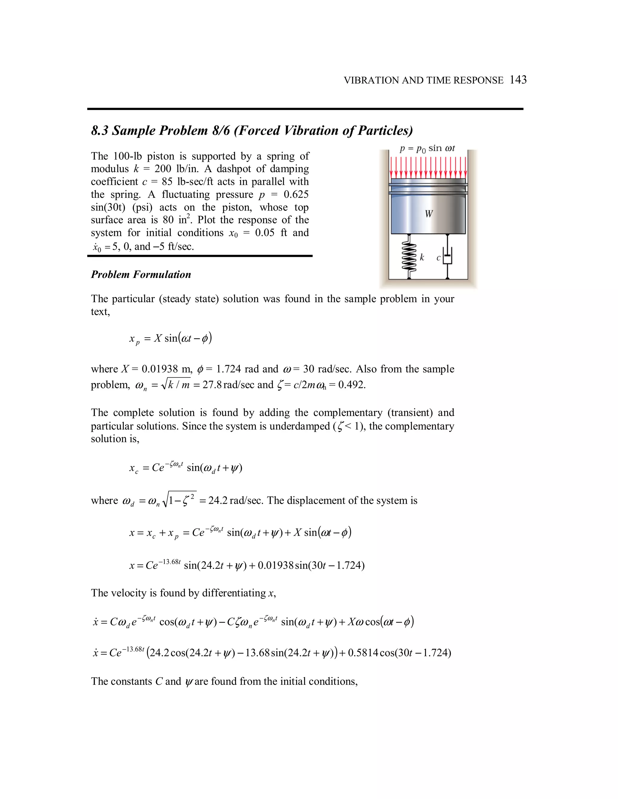 VIBRATION AND TIME RESPONSE 143
8.3 Sample Problem 8/6 (Forced Vibration of Particles)
The 100-lb piston is supported by a spring of
modulus k = 200 lb/in. A dashpot of damping
coefficient c = 85 lb-sec/ft acts in parallel with
the spring. A fluctuating pressure p = 0.625
sin(30t) (psi) acts on the piston, whose top
surface area is 80 in2
. Plot the response of the
system for initial conditions x0 = 0.05 ft and
=0x& 5, 0, and −5 ft/sec.
Problem Formulation
The particular (steady state) solution was found in the sample problem in your
text,
( )φω −= tXxp sin
where X = 0.01938 m, φ = 1.724 rad and ω = 30 rad/sec. Also from the sample
problem, 8.27/ == mknω rad/sec and ζ = c/2mωn = 0.492.
The complete solution is found by adding the complementary (transient) and
particular solutions. Since the system is underdamped (ζ < 1), the complementary
solution is,
)sin( ψωζω
+= −
tCex d
t
c
n
where 2.241 2
=−= ζωω nd rad/sec. The displacement of the system is
( )φωψωζω
−++=+= −
tXtCexxx d
t
pc
n
sin)sin(
)724.130sin(01938.0)2.24sin(68.13
−++= −
ttCex t
ψ
The velocity is found by differentiating x,
( )φωωψωζωψωω ζωζω
−++−+= −−
tXteCteCx d
t
nd
t
d
nn
cos)sin()cos(&
( ) )724.130cos(5814.0)2.24sin(68.13)2.24cos(2.2468.13
−++−+= −
tttCex t
ψψ&
The constants C and ψ are found from the initial conditions,
 