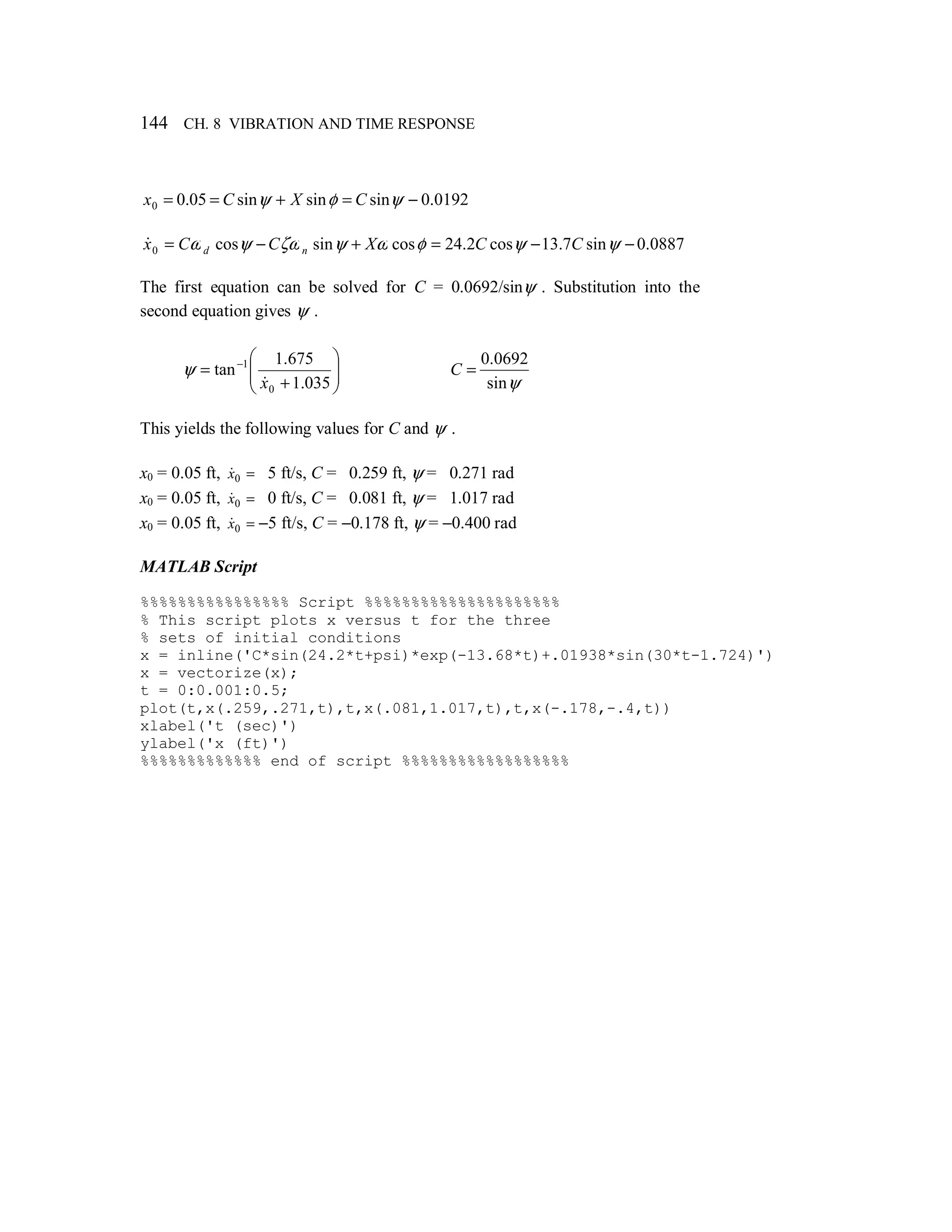 144 CH. 8 VIBRATION AND TIME RESPONSE
0192.0sinsinsin05.00 −=+== ψφψ CXCx
0887.0sin7.13cos2.24cossincos0 −−=+−= ψψφωψζωψω CCXCCx nd
&
The first equation can be solved for C = 0.0692/sinψ . Substitution into the
second equation gives ψ .








+
= −
035.1
675.1
tan
0
1
x&
ψ
ψsin
0692.0
=C
This yields the following values for C and ψ .
x0 = 0.05 ft, =0x& 5 ft/s, C = 0.259 ft, ψ = 0.271 rad
x0 = 0.05 ft, =0x& 0 ft/s, C = 0.081 ft, ψ = 1.017 rad
x0 = 0.05 ft, =0x& −5 ft/s, C = −0.178 ft, ψ = −0.400 rad
MATLAB Script
%%%%%%%%%%%%%%%% Script %%%%%%%%%%%%%%%%%%%%%
% This script plots x versus t for the three
% sets of initial conditions
x = inline('C*sin(24.2*t+psi)*exp(-13.68*t)+.01938*sin(30*t-1.724)')
x = vectorize(x);
t = 0:0.001:0.5;
plot(t,x(.259,.271,t),t,x(.081,1.017,t),t,x(-.178,-.4,t))
xlabel('t (sec)')
ylabel('x (ft)')
%%%%%%%%%%%%% end of script %%%%%%%%%%%%%%%%%%
 