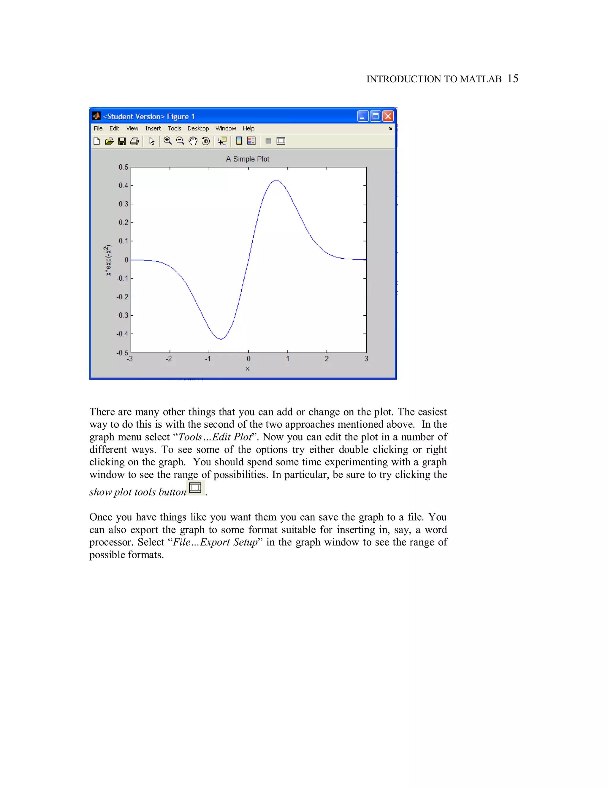 INTRODUCTION TO MATLAB 15
There are many other things that you can add or change on the plot. The easiest
way to do this is with the second of the two approaches mentioned above. In the
graph menu select “Tools…Edit Plot”. Now you can edit the plot in a number of
different ways. To see some of the options try either double clicking or right
clicking on the graph. You should spend some time experimenting with a graph
window to see the range of possibilities. In particular, be sure to try clicking the
show plot tools button .
Once you have things like you want them you can save the graph to a file. You
can also export the graph to some format suitable for inserting in, say, a word
processor. Select “File…Export Setup” in the graph window to see the range of
possible formats.
 