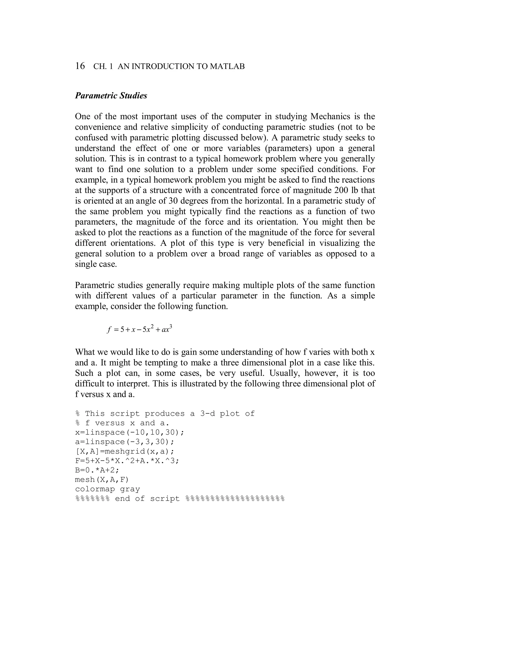 16 CH. 1 AN INTRODUCTION TO MATLAB
Parametric Studies
One of the most important uses of the computer in studying Mechanics is the
convenience and relative simplicity of conducting parametric studies (not to be
confused with parametric plotting discussed below). A parametric study seeks to
understand the effect of one or more variables (parameters) upon a general
solution. This is in contrast to a typical homework problem where you generally
want to find one solution to a problem under some specified conditions. For
example, in a typical homework problem you might be asked to find the reactions
at the supports of a structure with a concentrated force of magnitude 200 lb that
is oriented at an angle of 30 degrees from the horizontal. In a parametric study of
the same problem you might typically find the reactions as a function of two
parameters, the magnitude of the force and its orientation. You might then be
asked to plot the reactions as a function of the magnitude of the force for several
different orientations. A plot of this type is very beneficial in visualizing the
general solution to a problem over a broad range of variables as opposed to a
single case.
Parametric studies generally require making multiple plots of the same function
with different values of a particular parameter in the function. As a simple
example, consider the following function.
32
55 axxxf +−+=
What we would like to do is gain some understanding of how f varies with both x
and a. It might be tempting to make a three dimensional plot in a case like this.
Such a plot can, in some cases, be very useful. Usually, however, it is too
difficult to interpret. This is illustrated by the following three dimensional plot of
f versus x and a.
% This script produces a 3-d plot of
% f versus x and a.
x=linspace(-10,10,30);
a=linspace(-3,3,30);
[X,A]=meshgrid(x,a);
F=5+X-5*X.^2+A.*X.^3;
B=0.*A+2;
mesh(X,A,F)
colormap gray
%%%%%%% end of script %%%%%%%%%%%%%%%%%%%%
 