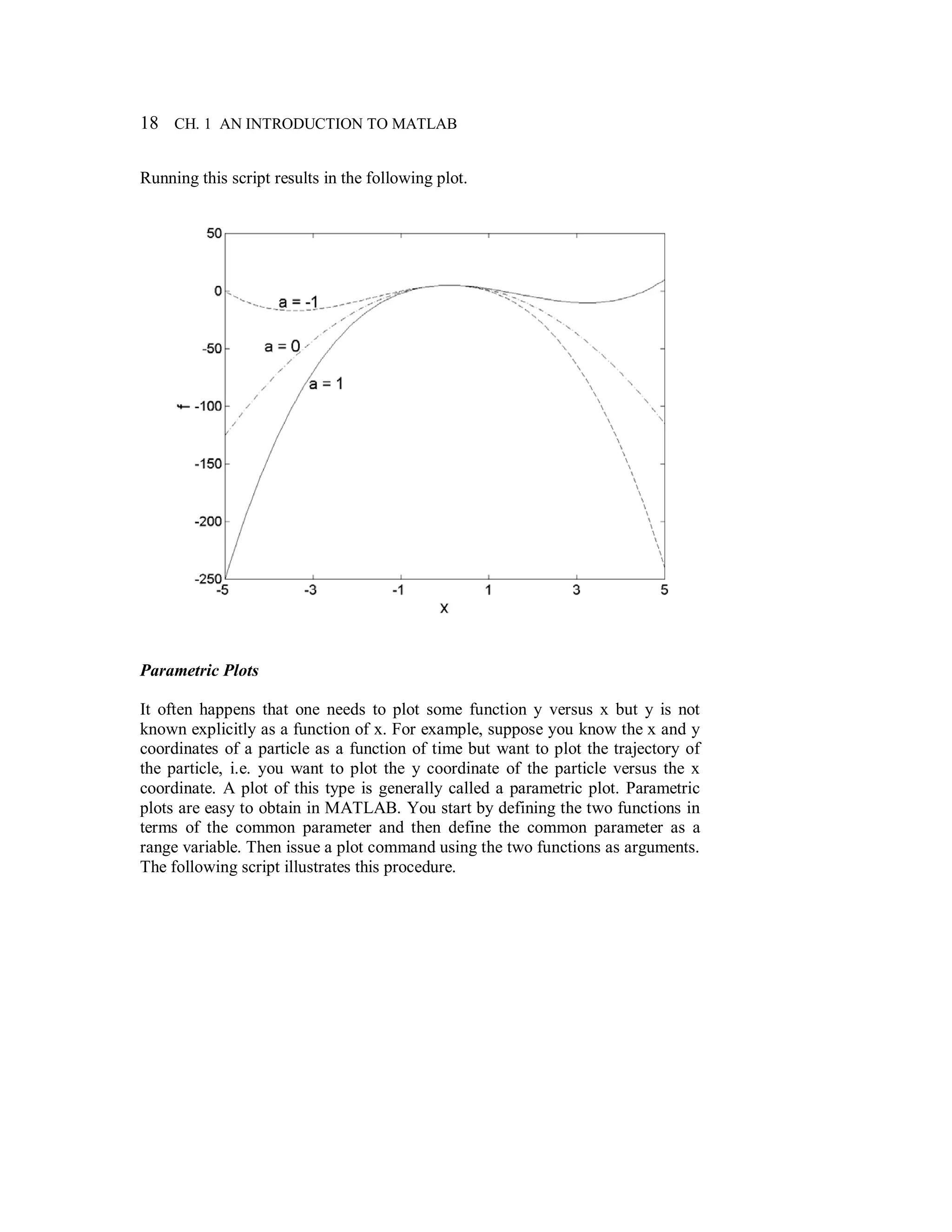 18 CH. 1 AN INTRODUCTION TO MATLAB
Running this script results in the following plot.
Parametric Plots
It often happens that one needs to plot some function y versus x but y is not
known explicitly as a function of x. For example, suppose you know the x and y
coordinates of a particle as a function of time but want to plot the trajectory of
the particle, i.e. you want to plot the y coordinate of the particle versus the x
coordinate. A plot of this type is generally called a parametric plot. Parametric
plots are easy to obtain in MATLAB. You start by defining the two functions in
terms of the common parameter and then define the common parameter as a
range variable. Then issue a plot command using the two functions as arguments.
The following script illustrates this procedure.
 