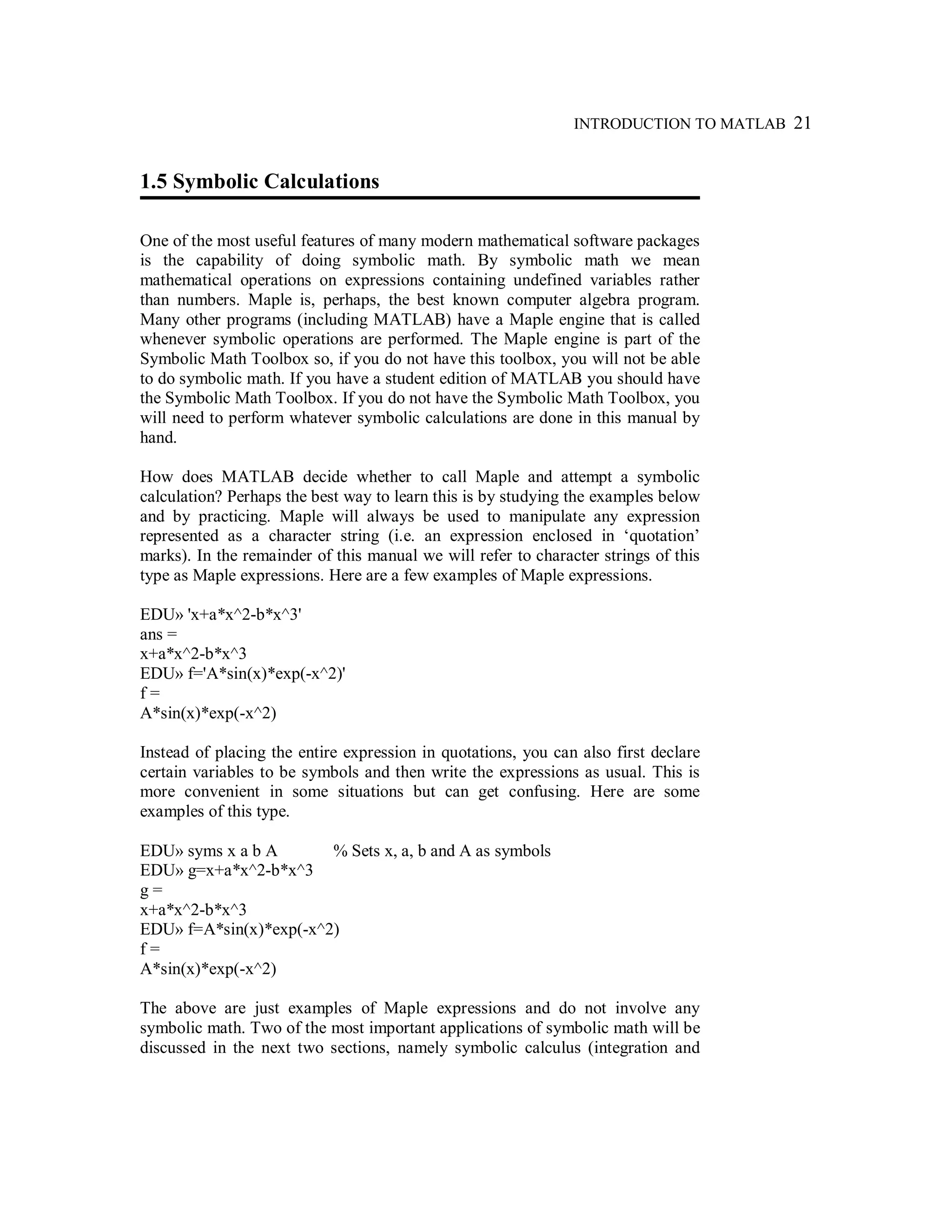 INTRODUCTION TO MATLAB 21
1.5 Symbolic Calculations
One of the most useful features of many modern mathematical software packages
is the capability of doing symbolic math. By symbolic math we mean
mathematical operations on expressions containing undefined variables rather
than numbers. Maple is, perhaps, the best known computer algebra program.
Many other programs (including MATLAB) have a Maple engine that is called
whenever symbolic operations are performed. The Maple engine is part of the
Symbolic Math Toolbox so, if you do not have this toolbox, you will not be able
to do symbolic math. If you have a student edition of MATLAB you should have
the Symbolic Math Toolbox. If you do not have the Symbolic Math Toolbox, you
will need to perform whatever symbolic calculations are done in this manual by
hand.
How does MATLAB decide whether to call Maple and attempt a symbolic
calculation? Perhaps the best way to learn this is by studying the examples below
and by practicing. Maple will always be used to manipulate any expression
represented as a character string (i.e. an expression enclosed in ‘quotation’
marks). In the remainder of this manual we will refer to character strings of this
type as Maple expressions. Here are a few examples of Maple expressions.
EDU» 'x+a*x^2-b*x^3'
ans =
x+a*x^2-b*x^3
EDU» f='A*sin(x)*exp(-x^2)'
f =
A*sin(x)*exp(-x^2)
Instead of placing the entire expression in quotations, you can also first declare
certain variables to be symbols and then write the expressions as usual. This is
more convenient in some situations but can get confusing. Here are some
examples of this type.
EDU» syms x a b A % Sets x, a, b and A as symbols
EDU» g=x+a*x^2-b*x^3
g =
x+a*x^2-b*x^3
EDU» f=A*sin(x)*exp(-x^2)
f =
A*sin(x)*exp(-x^2)
The above are just examples of Maple expressions and do not involve any
symbolic math. Two of the most important applications of symbolic math will be
discussed in the next two sections, namely symbolic calculus (integration and
 