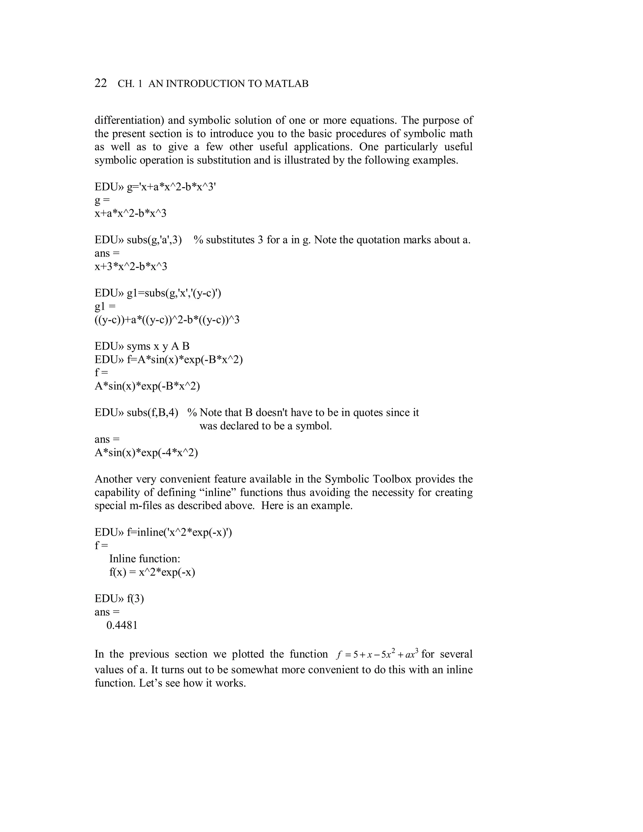 22 CH. 1 AN INTRODUCTION TO MATLAB
differentiation) and symbolic solution of one or more equations. The purpose of
the present section is to introduce you to the basic procedures of symbolic math
as well as to give a few other useful applications. One particularly useful
symbolic operation is substitution and is illustrated by the following examples.
EDU» g='x+a*x^2-b*x^3'
g =
x+a*x^2-b*x^3
EDU» subs(g,'a',3) % substitutes 3 for a in g. Note the quotation marks about a.
ans =
x+3*x^2-b*x^3
EDU» g1=subs(g,'x','(y-c)')
g1 =
((y-c))+a*((y-c))^2-b*((y-c))^3
EDU» syms x y A B
EDU» f=A*sin(x)*exp(-B*x^2)
f =
A*sin(x)*exp(-B*x^2)
EDU» subs(f,B,4) % Note that B doesn't have to be in quotes since it
was declared to be a symbol.
ans =
A*sin(x)*exp(-4*x^2)
Another very convenient feature available in the Symbolic Toolbox provides the
capability of defining “inline” functions thus avoiding the necessity for creating
special m-files as described above. Here is an example.
EDU» f=inline('x^2*exp(-x)')
f =
Inline function:
f(x) = x^2*exp(-x)
EDU» f(3)
ans =
0.4481
In the previous section we plotted the function 32
55 axxxf +−+= for several
values of a. It turns out to be somewhat more convenient to do this with an inline
function. Let’s see how it works.
 