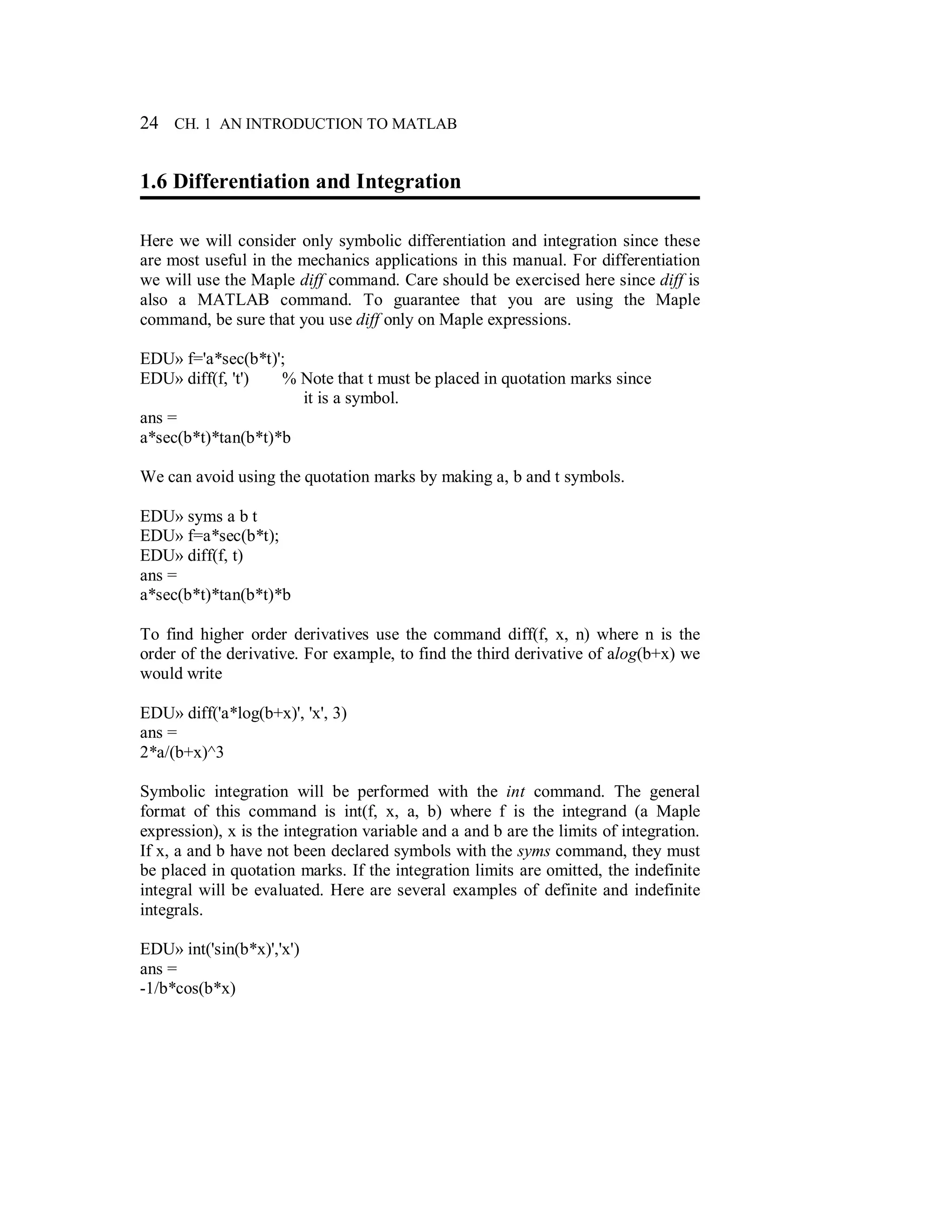 24 CH. 1 AN INTRODUCTION TO MATLAB
1.6 Differentiation and Integration
Here we will consider only symbolic differentiation and integration since these
are most useful in the mechanics applications in this manual. For differentiation
we will use the Maple diff command. Care should be exercised here since diff is
also a MATLAB command. To guarantee that you are using the Maple
command, be sure that you use diff only on Maple expressions.
EDU» f='a*sec(b*t)';
EDU» diff(f, 't') % Note that t must be placed in quotation marks since
it is a symbol.
ans =
a*sec(b*t)*tan(b*t)*b
We can avoid using the quotation marks by making a, b and t symbols.
EDU» syms a b t
EDU» f=a*sec(b*t);
EDU» diff(f, t)
ans =
a*sec(b*t)*tan(b*t)*b
To find higher order derivatives use the command diff(f, x, n) where n is the
order of the derivative. For example, to find the third derivative of alog(b+x) we
would write
EDU» diff('a*log(b+x)', 'x', 3)
ans =
2*a/(b+x)^3
Symbolic integration will be performed with the int command. The general
format of this command is int(f, x, a, b) where f is the integrand (a Maple
expression), x is the integration variable and a and b are the limits of integration.
If x, a and b have not been declared symbols with the syms command, they must
be placed in quotation marks. If the integration limits are omitted, the indefinite
integral will be evaluated. Here are several examples of definite and indefinite
integrals.
EDU» int('sin(b*x)','x')
ans =
-1/b*cos(b*x)
 