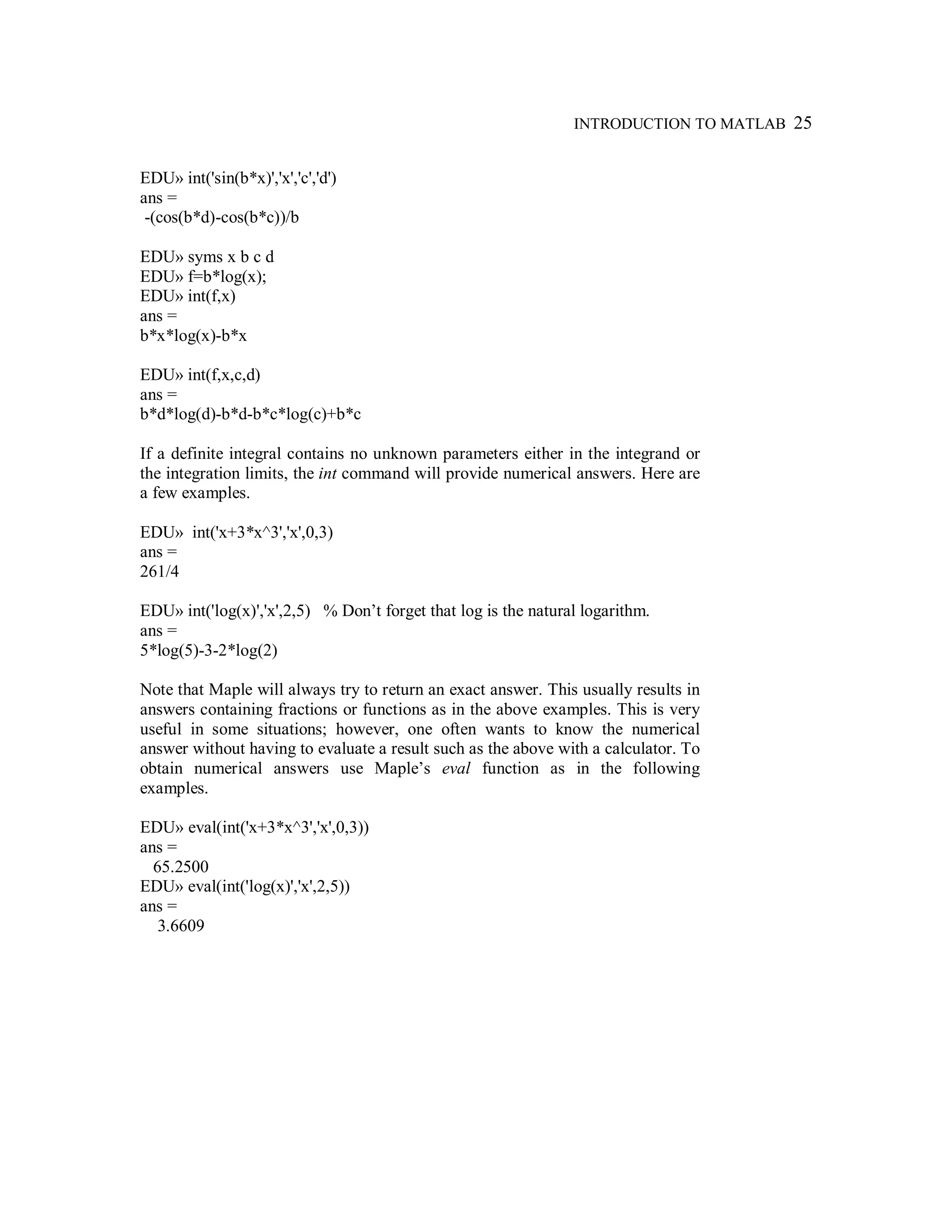 INTRODUCTION TO MATLAB 25
EDU» int('sin(b*x)','x','c','d')
ans =
-(cos(b*d)-cos(b*c))/b
EDU» syms x b c d
EDU» f=b*log(x);
EDU» int(f,x)
ans =
b*x*log(x)-b*x
EDU» int(f,x,c,d)
ans =
b*d*log(d)-b*d-b*c*log(c)+b*c
If a definite integral contains no unknown parameters either in the integrand or
the integration limits, the int command will provide numerical answers. Here are
a few examples.
EDU» int('x+3*x^3','x',0,3)
ans =
261/4
EDU» int('log(x)','x',2,5) % Don’t forget that log is the natural logarithm.
ans =
5*log(5)-3-2*log(2)
Note that Maple will always try to return an exact answer. This usually results in
answers containing fractions or functions as in the above examples. This is very
useful in some situations; however, one often wants to know the numerical
answer without having to evaluate a result such as the above with a calculator. To
obtain numerical answers use Maple’s eval function as in the following
examples.
EDU» eval(int('x+3*x^3','x',0,3))
ans =
65.2500
EDU» eval(int('log(x)','x',2,5))
ans =
3.6609
 