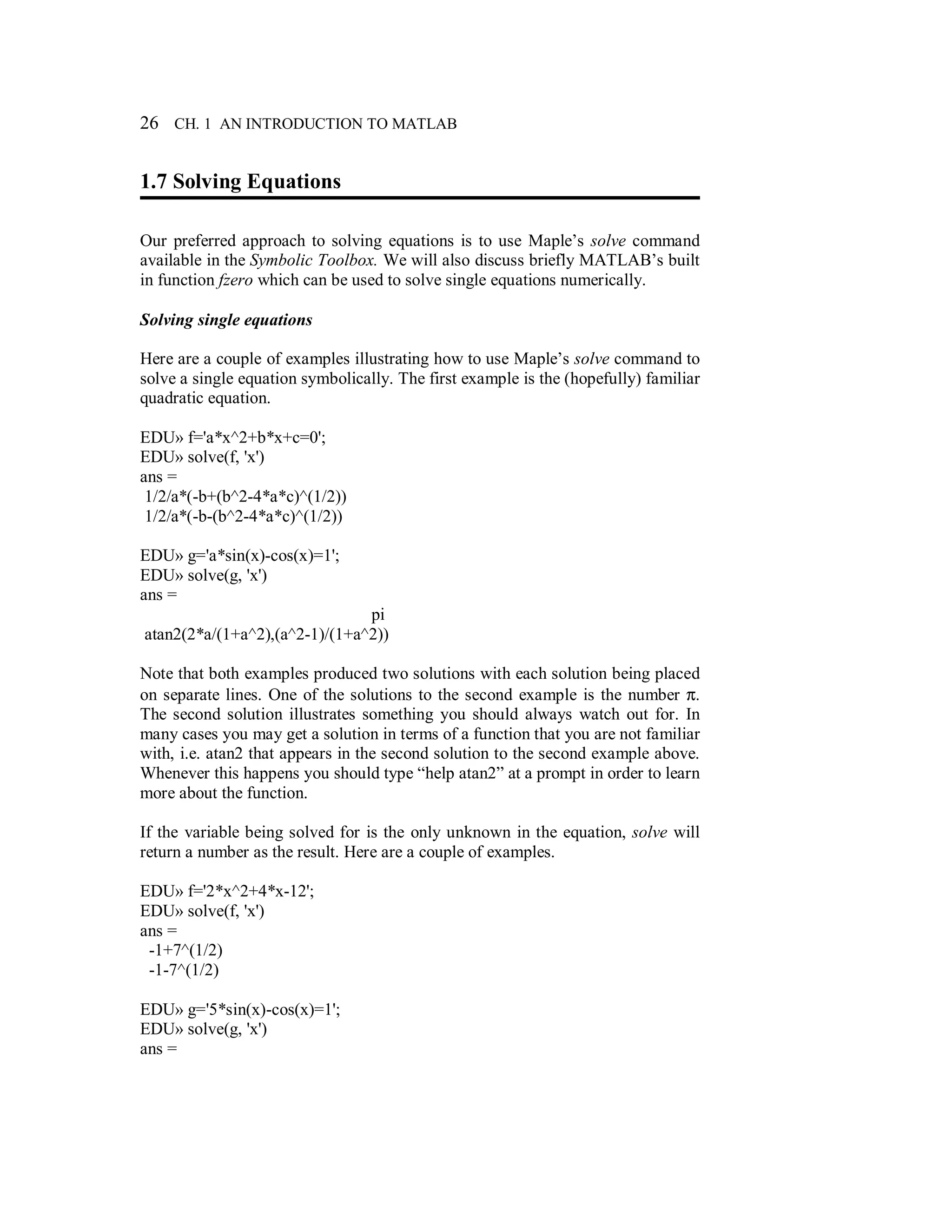 26 CH. 1 AN INTRODUCTION TO MATLAB
1.7 Solving Equations
Our preferred approach to solving equations is to use Maple’s solve command
available in the Symbolic Toolbox. We will also discuss briefly MATLAB’s built
in function fzero which can be used to solve single equations numerically.
Solving single equations
Here are a couple of examples illustrating how to use Maple’s solve command to
solve a single equation symbolically. The first example is the (hopefully) familiar
quadratic equation.
EDU» f='a*x^2+b*x+c=0';
EDU» solve(f, 'x')
ans =
1/2/a*(-b+(b^2-4*a*c)^(1/2))
1/2/a*(-b-(b^2-4*a*c)^(1/2))
EDU» g='a*sin(x)-cos(x)=1';
EDU» solve(g, 'x')
ans =
pi
atan2(2*a/(1+a^2),(a^2-1)/(1+a^2))
Note that both examples produced two solutions with each solution being placed
on separate lines. One of the solutions to the second example is the number π.
The second solution illustrates something you should always watch out for. In
many cases you may get a solution in terms of a function that you are not familiar
with, i.e. atan2 that appears in the second solution to the second example above.
Whenever this happens you should type “help atan2” at a prompt in order to learn
more about the function.
If the variable being solved for is the only unknown in the equation, solve will
return a number as the result. Here are a couple of examples.
EDU» f='2*x^2+4*x-12';
EDU» solve(f, 'x')
ans =
-1+7^(1/2)
-1-7^(1/2)
EDU» g='5*sin(x)-cos(x)=1';
EDU» solve(g, 'x')
ans =
 