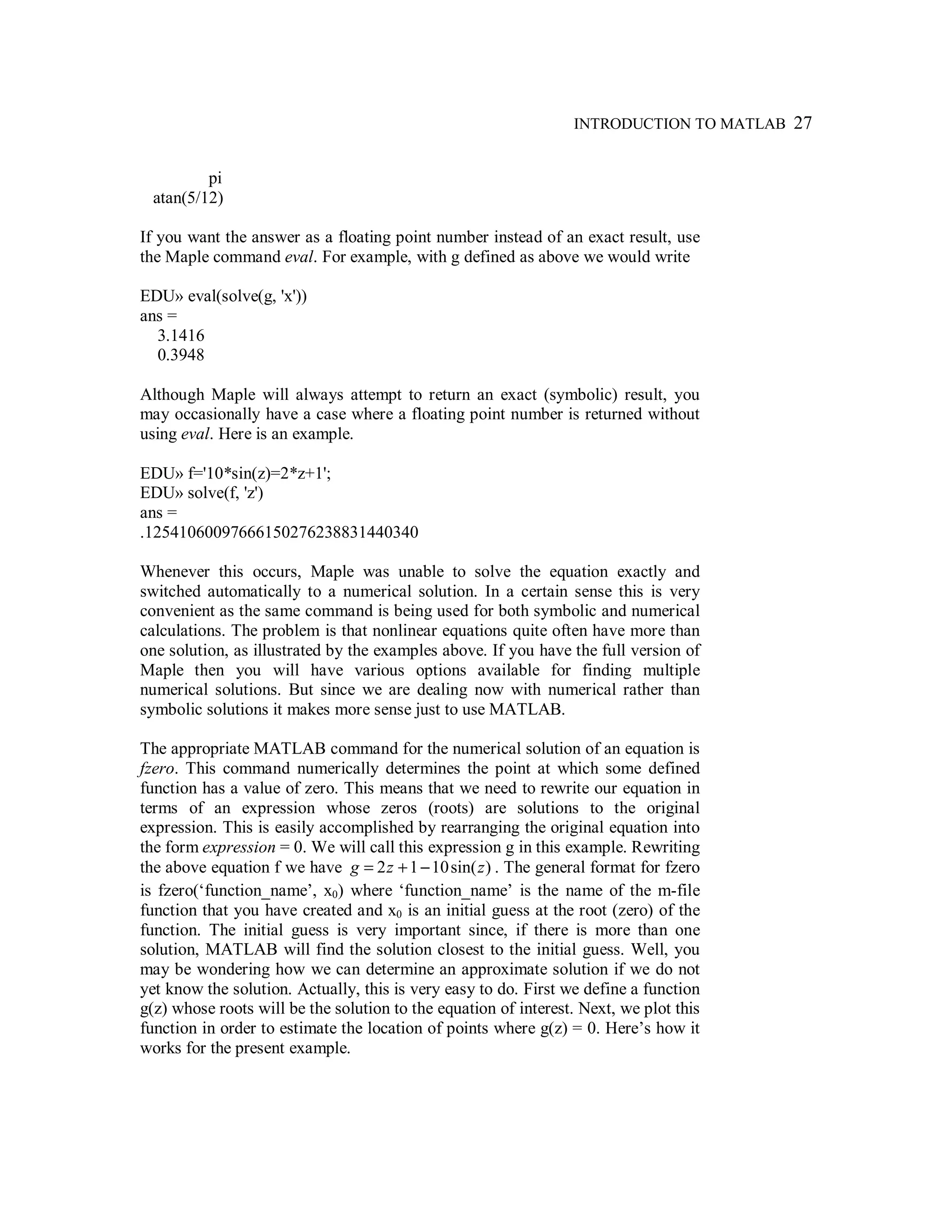 INTRODUCTION TO MATLAB 27
pi
atan(5/12)
If you want the answer as a floating point number instead of an exact result, use
the Maple command eval. For example, with g defined as above we would write
EDU» eval(solve(g, 'x'))
ans =
3.1416
0.3948
Although Maple will always attempt to return an exact (symbolic) result, you
may occasionally have a case where a floating point number is returned without
using eval. Here is an example.
EDU» f='10*sin(z)=2*z+1';
EDU» solve(f, 'z')
ans =
.12541060097666150276238831440340
Whenever this occurs, Maple was unable to solve the equation exactly and
switched automatically to a numerical solution. In a certain sense this is very
convenient as the same command is being used for both symbolic and numerical
calculations. The problem is that nonlinear equations quite often have more than
one solution, as illustrated by the examples above. If you have the full version of
Maple then you will have various options available for finding multiple
numerical solutions. But since we are dealing now with numerical rather than
symbolic solutions it makes more sense just to use MATLAB.
The appropriate MATLAB command for the numerical solution of an equation is
fzero. This command numerically determines the point at which some defined
function has a value of zero. This means that we need to rewrite our equation in
terms of an expression whose zeros (roots) are solutions to the original
expression. This is easily accomplished by rearranging the original equation into
the form expression = 0. We will call this expression g in this example. Rewriting
the above equation f we have )sin(1012 zzg −+= . The general format for fzero
is fzero(‘function_name’, x0) where ‘function_name’ is the name of the m-file
function that you have created and x0 is an initial guess at the root (zero) of the
function. The initial guess is very important since, if there is more than one
solution, MATLAB will find the solution closest to the initial guess. Well, you
may be wondering how we can determine an approximate solution if we do not
yet know the solution. Actually, this is very easy to do. First we define a function
g(z) whose roots will be the solution to the equation of interest. Next, we plot this
function in order to estimate the location of points where g(z) = 0. Here’s how it
works for the present example.
 