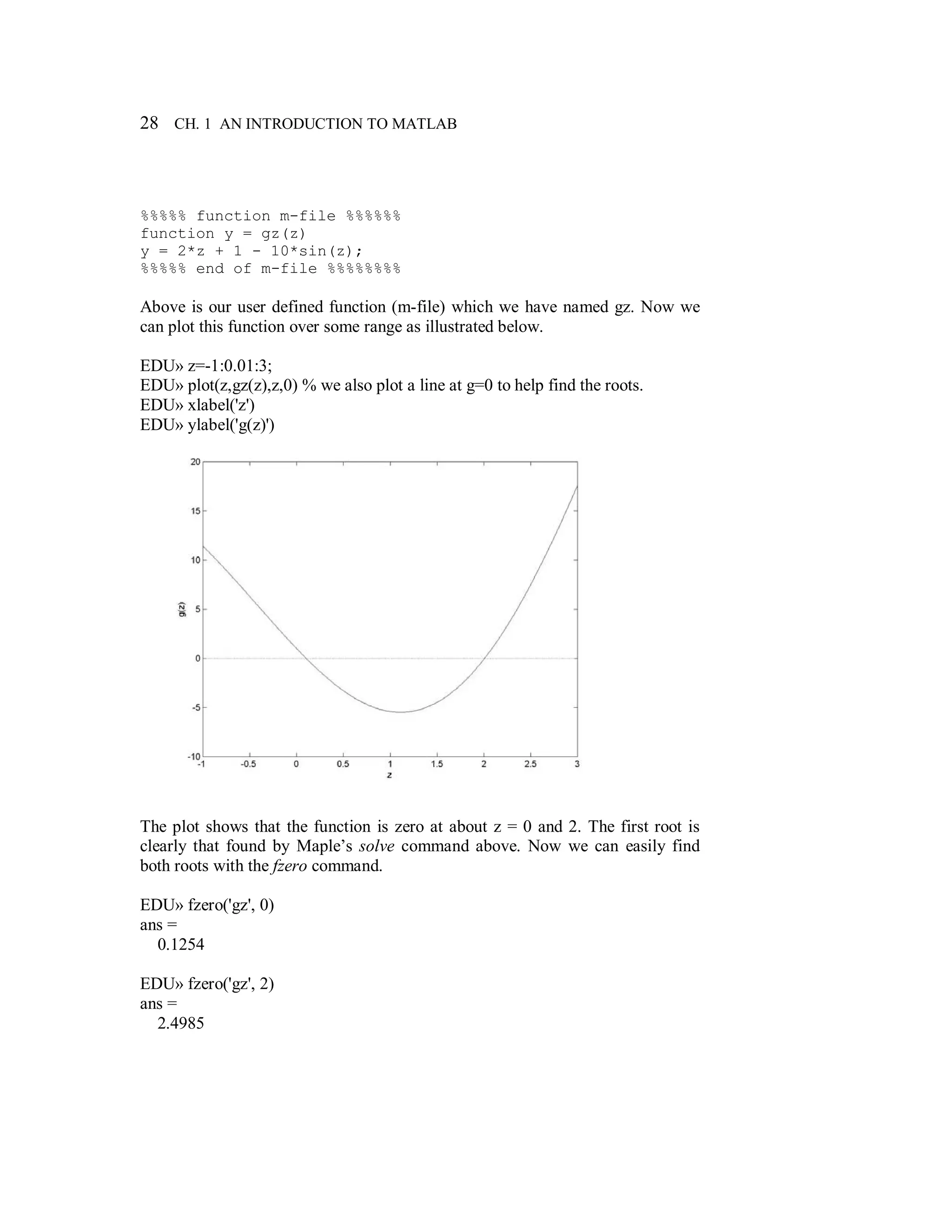 28 CH. 1 AN INTRODUCTION TO MATLAB
%%%%% function m-file %%%%%%
function y = gz(z)
y = 2*z + 1 - 10*sin(z);
%%%%% end of m-file %%%%%%%%
Above is our user defined function (m-file) which we have named gz. Now we
can plot this function over some range as illustrated below.
EDU» z=-1:0.01:3;
EDU» plot(z,gz(z),z,0) % we also plot a line at g=0 to help find the roots.
EDU» xlabel('z')
EDU» ylabel('g(z)')
The plot shows that the function is zero at about z = 0 and 2. The first root is
clearly that found by Maple’s solve command above. Now we can easily find
both roots with the fzero command.
EDU» fzero('gz', 0)
ans =
0.1254
EDU» fzero('gz', 2)
ans =
2.4985
 