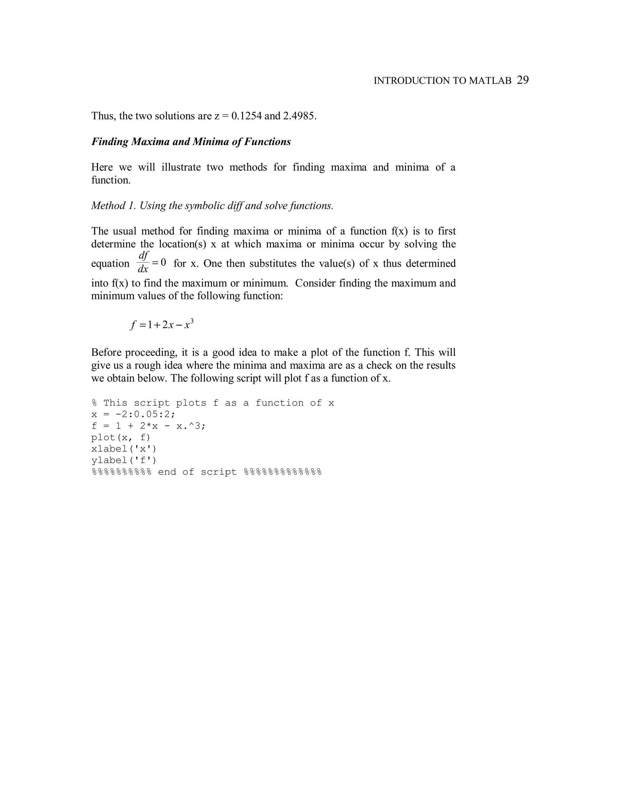 INTRODUCTION TO MATLAB 29
Thus, the two solutions are z = 0.1254 and 2.4985.
Finding Maxima and Minima of Functions
Here we will illustrate two methods for finding maxima and minima of a
function.
Method 1. Using the symbolic diff and solve functions.
The usual method for finding maxima or minima of a function f(x) is to first
determine the location(s) x at which maxima or minima occur by solving the
equation =
df
dx
0 for x. One then substitutes the value(s) of x thus determined
into f(x) to find the maximum or minimum. Consider finding the maximum and
minimum values of the following function:
3
21 xxf −+=
Before proceeding, it is a good idea to make a plot of the function f. This will
give us a rough idea where the minima and maxima are as a check on the results
we obtain below. The following script will plot f as a function of x.
% This script plots f as a function of x
x = -2:0.05:2;
f = 1 + 2*x - x.^3;
plot(x, f)
xlabel('x')
ylabel('f')
%%%%%%%%%% end of script %%%%%%%%%%%%%
 