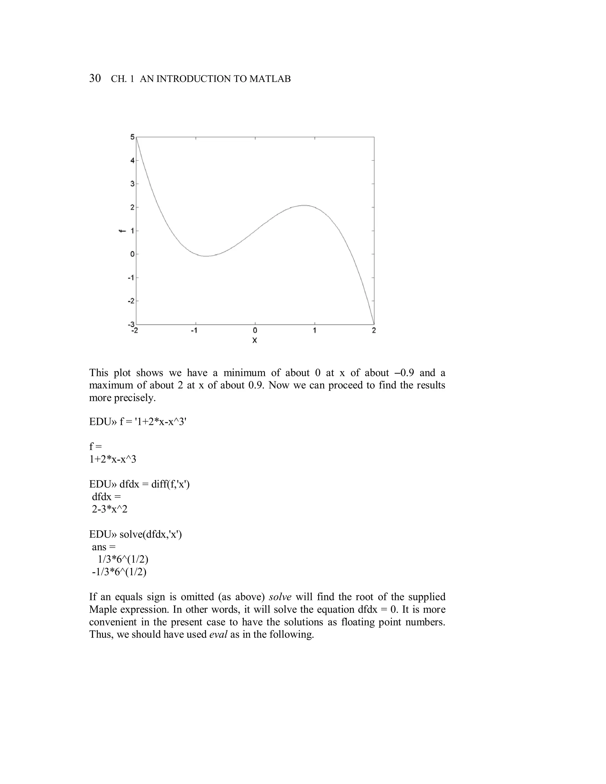 30 CH. 1 AN INTRODUCTION TO MATLAB
This plot shows we have a minimum of about 0 at x of about −0.9 and a
maximum of about 2 at x of about 0.9. Now we can proceed to find the results
more precisely.
EDU» f = '1+2*x-x^3'
f =
1+2*x-x^3
EDU» dfdx = diff(f,'x')
dfdx =
2-3*x^2
EDU» solve(dfdx,'x')
ans =
1/3*6^(1/2)
-1/3*6^(1/2)
If an equals sign is omitted (as above) solve will find the root of the supplied
Maple expression. In other words, it will solve the equation dfdx = 0. It is more
convenient in the present case to have the solutions as floating point numbers.
Thus, we should have used eval as in the following.
 
