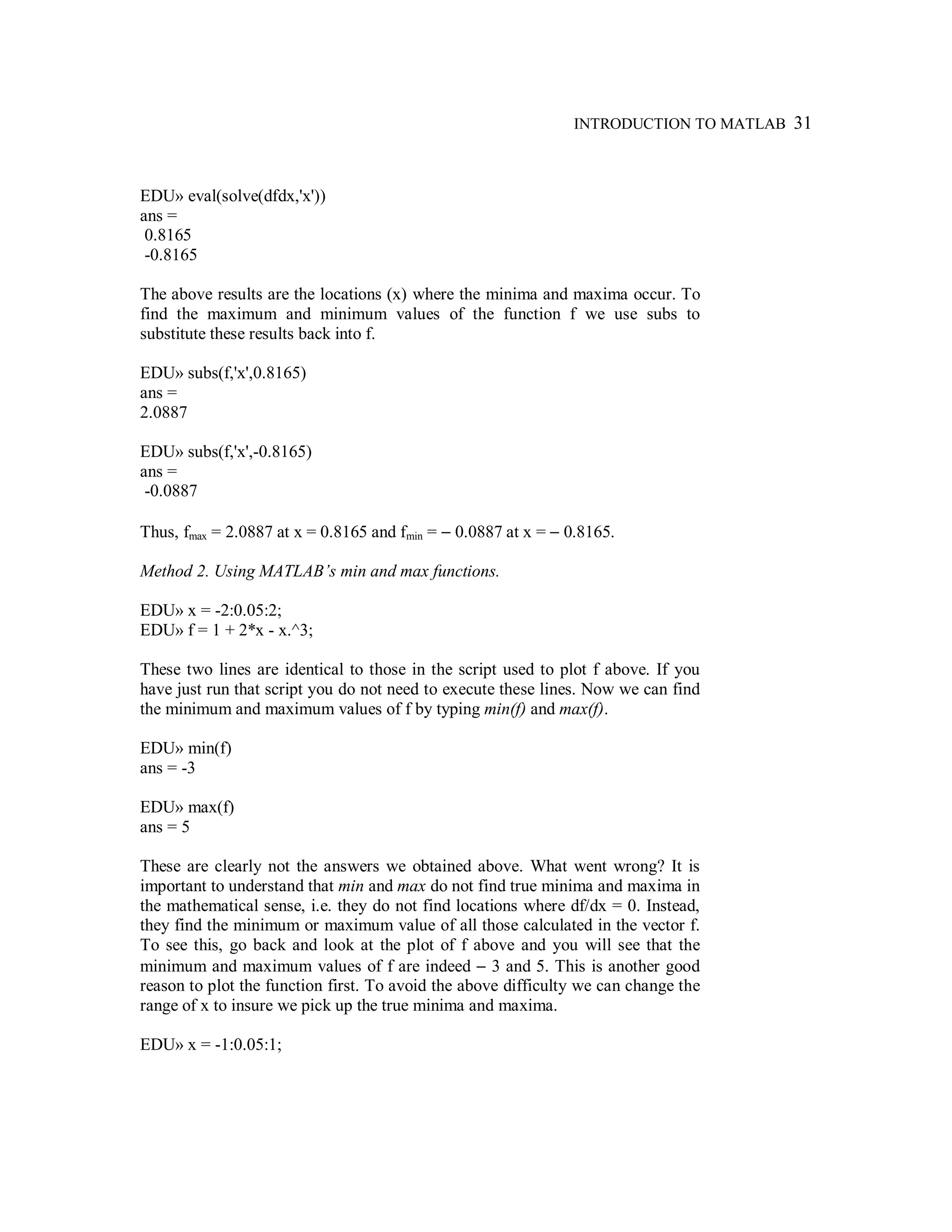 INTRODUCTION TO MATLAB 31
EDU» eval(solve(dfdx,'x'))
ans =
0.8165
-0.8165
The above results are the locations (x) where the minima and maxima occur. To
find the maximum and minimum values of the function f we use subs to
substitute these results back into f.
EDU» subs(f,'x',0.8165)
ans =
2.0887
EDU» subs(f,'x',-0.8165)
ans =
-0.0887
Thus, fmax = 2.0887 at x = 0.8165 and fmin = − 0.0887 at x = − 0.8165.
Method 2. Using MATLAB’s min and max functions.
EDU» x = -2:0.05:2;
EDU» f = 1 + 2*x - x.^3;
These two lines are identical to those in the script used to plot f above. If you
have just run that script you do not need to execute these lines. Now we can find
the minimum and maximum values of f by typing min(f) and max(f).
EDU» min(f)
ans = -3
EDU» max(f)
ans = 5
These are clearly not the answers we obtained above. What went wrong? It is
important to understand that min and max do not find true minima and maxima in
the mathematical sense, i.e. they do not find locations where df/dx = 0. Instead,
they find the minimum or maximum value of all those calculated in the vector f.
To see this, go back and look at the plot of f above and you will see that the
minimum and maximum values of f are indeed − 3 and 5. This is another good
reason to plot the function first. To avoid the above difficulty we can change the
range of x to insure we pick up the true minima and maxima.
EDU» x = -1:0.05:1;
 