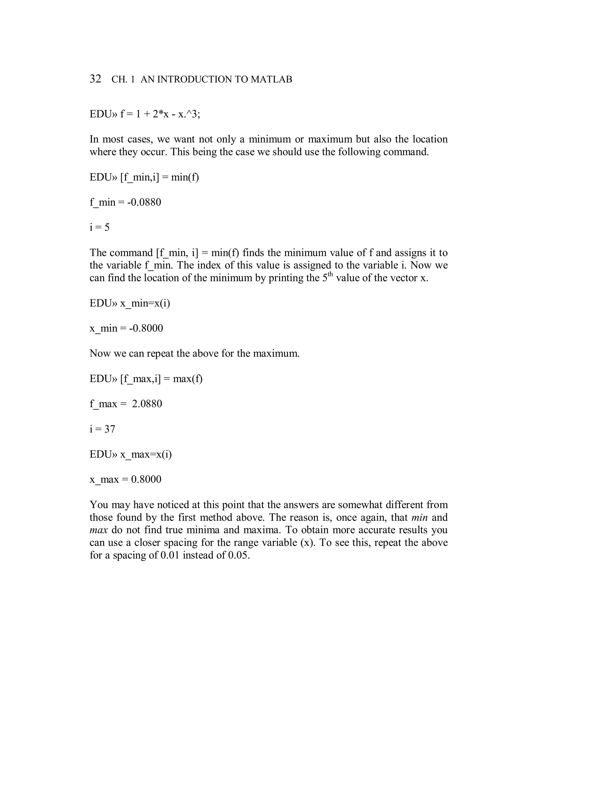32 CH. 1 AN INTRODUCTION TO MATLAB
EDU» f = 1 + 2*x - x.^3;
In most cases, we want not only a minimum or maximum but also the location
where they occur. This being the case we should use the following command.
EDU» [f_min,i] = min(f)
f_min = -0.0880
i = 5
The command [f_min, i] = min(f) finds the minimum value of f and assigns it to
the variable f_min. The index of this value is assigned to the variable i. Now we
can find the location of the minimum by printing the 5th
value of the vector x.
EDU» x_min=x(i)
x_min = -0.8000
Now we can repeat the above for the maximum.
EDU» [f_max,i] = max(f)
f_max = 2.0880
i = 37
EDU» x_max=x(i)
x_max = 0.8000
You may have noticed at this point that the answers are somewhat different from
those found by the first method above. The reason is, once again, that min and
max do not find true minima and maxima. To obtain more accurate results you
can use a closer spacing for the range variable (x). To see this, repeat the above
for a spacing of 0.01 instead of 0.05.
 