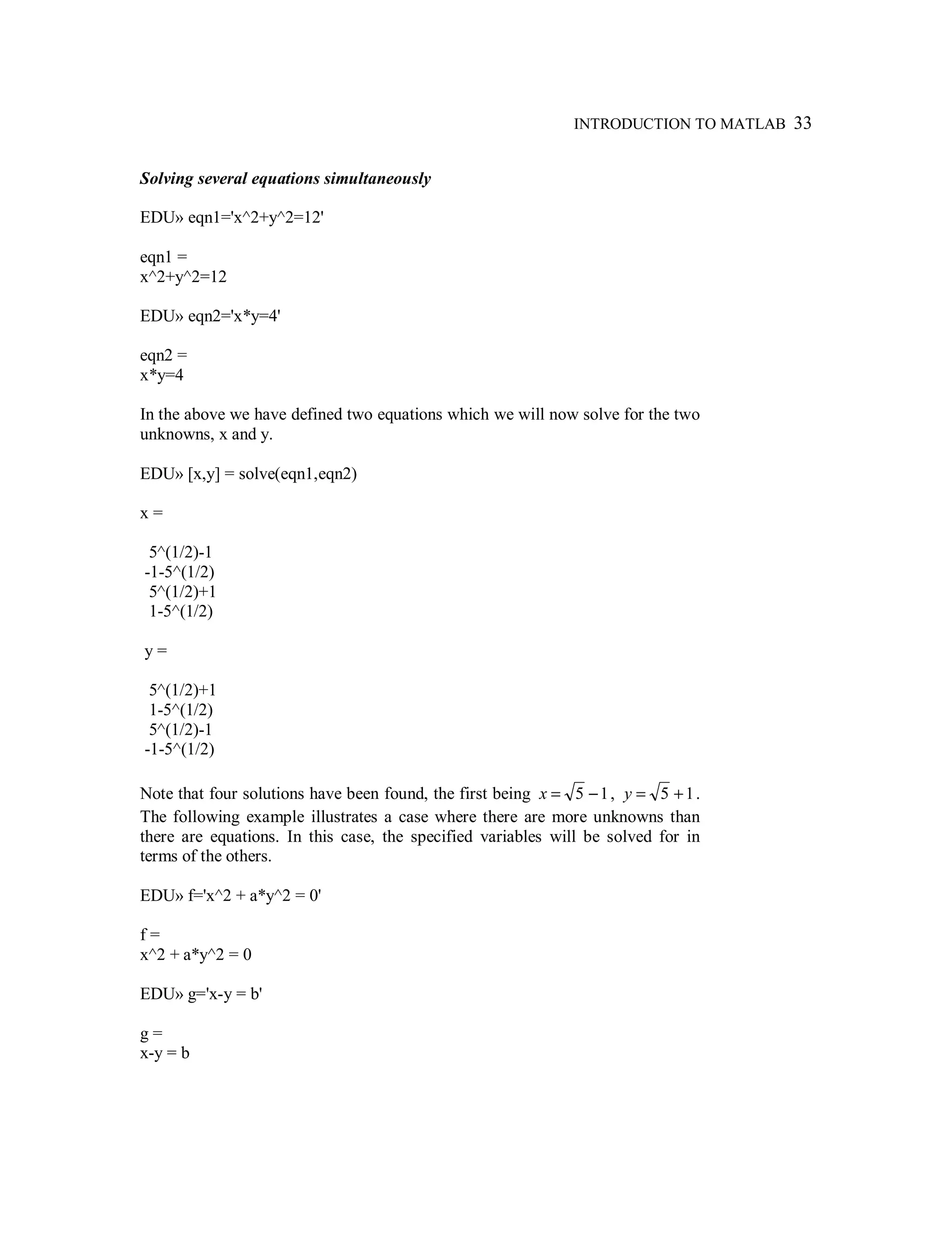 INTRODUCTION TO MATLAB 33
Solving several equations simultaneously
EDU» eqn1='x^2+y^2=12'
eqn1 =
x^2+y^2=12
EDU» eqn2='x*y=4'
eqn2 =
x*y=4
In the above we have defined two equations which we will now solve for the two
unknowns, x and y.
EDU» [x,y] = solve(eqn1,eqn2)
x =
5^(1/2)-1
-1-5^(1/2)
5^(1/2)+1
1-5^(1/2)
y =
5^(1/2)+1
1-5^(1/2)
5^(1/2)-1
-1-5^(1/2)
Note that four solutions have been found, the first being 15 −=x , 15 +=y .
The following example illustrates a case where there are more unknowns than
there are equations. In this case, the specified variables will be solved for in
terms of the others.
EDU» f='x^2 + a*y^2 = 0'
f =
x^2 + a*y^2 = 0
EDU» g='x-y = b'
g =
x-y = b
 