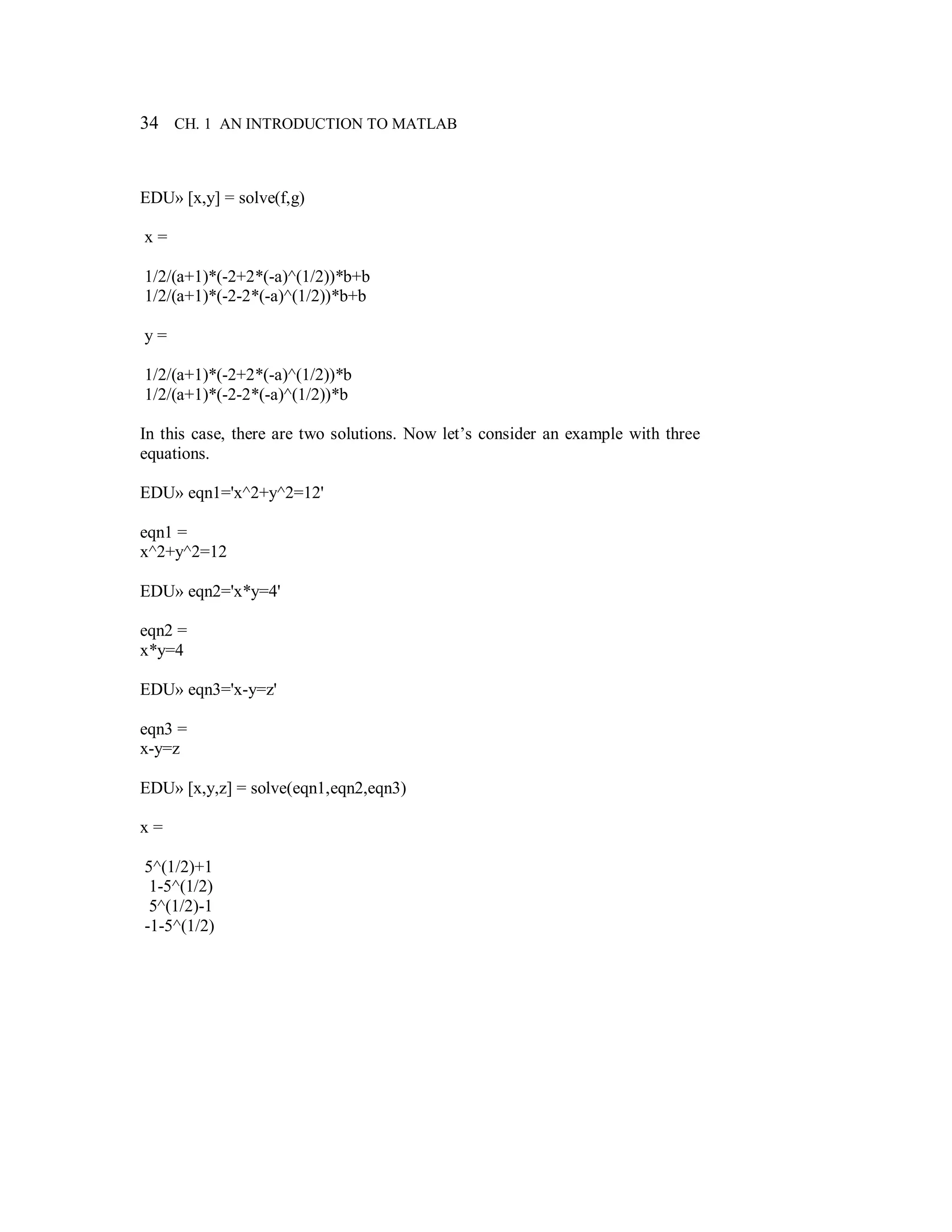 34 CH. 1 AN INTRODUCTION TO MATLAB
EDU» [x,y] = solve(f,g)
x =
1/2/(a+1)*(-2+2*(-a)^(1/2))*b+b
1/2/(a+1)*(-2-2*(-a)^(1/2))*b+b
y =
1/2/(a+1)*(-2+2*(-a)^(1/2))*b
1/2/(a+1)*(-2-2*(-a)^(1/2))*b
In this case, there are two solutions. Now let’s consider an example with three
equations.
EDU» eqn1='x^2+y^2=12'
eqn1 =
x^2+y^2=12
EDU» eqn2='x*y=4'
eqn2 =
x*y=4
EDU» eqn3='x-y=z'
eqn3 =
x-y=z
EDU» [x,y,z] = solve(eqn1,eqn2,eqn3)
x =
5^(1/2)+1
1-5^(1/2)
5^(1/2)-1
-1-5^(1/2)
 