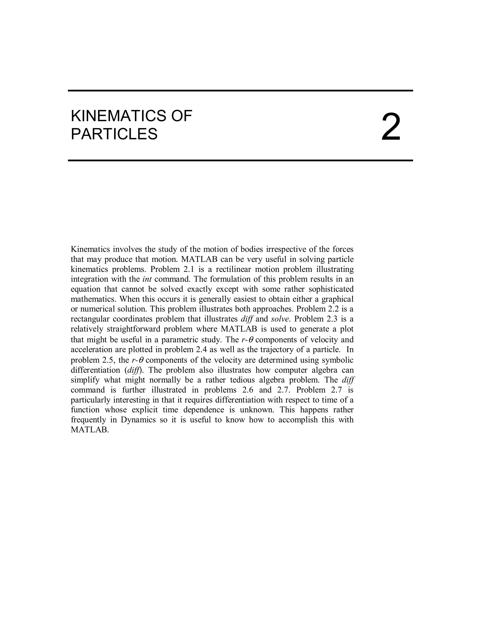 KINEMATICS OF
PARTICLES
Kinematics involves the study of the motion of bodies irrespective of the forces
that may produce that motion. MATLAB can be very useful in solving particle
kinematics problems. Problem 2.1 is a rectilinear motion problem illustrating
integration with the int command. The formulation of this problem results in an
equation that cannot be solved exactly except with some rather sophisticated
mathematics. When this occurs it is generally easiest to obtain either a graphical
or numerical solution. This problem illustrates both approaches. Problem 2.2 is a
rectangular coordinates problem that illustrates diff and solve. Problem 2.3 is a
relatively straightforward problem where MATLAB is used to generate a plot
that might be useful in a parametric study. The r-θ components of velocity and
acceleration are plotted in problem 2.4 as well as the trajectory of a particle. In
problem 2.5, the r-θ components of the velocity are determined using symbolic
differentiation (diff). The problem also illustrates how computer algebra can
simplify what might normally be a rather tedious algebra problem. The diff
command is further illustrated in problems 2.6 and 2.7. Problem 2.7 is
particularly interesting in that it requires differentiation with respect to time of a
function whose explicit time dependence is unknown. This happens rather
frequently in Dynamics so it is useful to know how to accomplish this with
MATLAB.
2
 