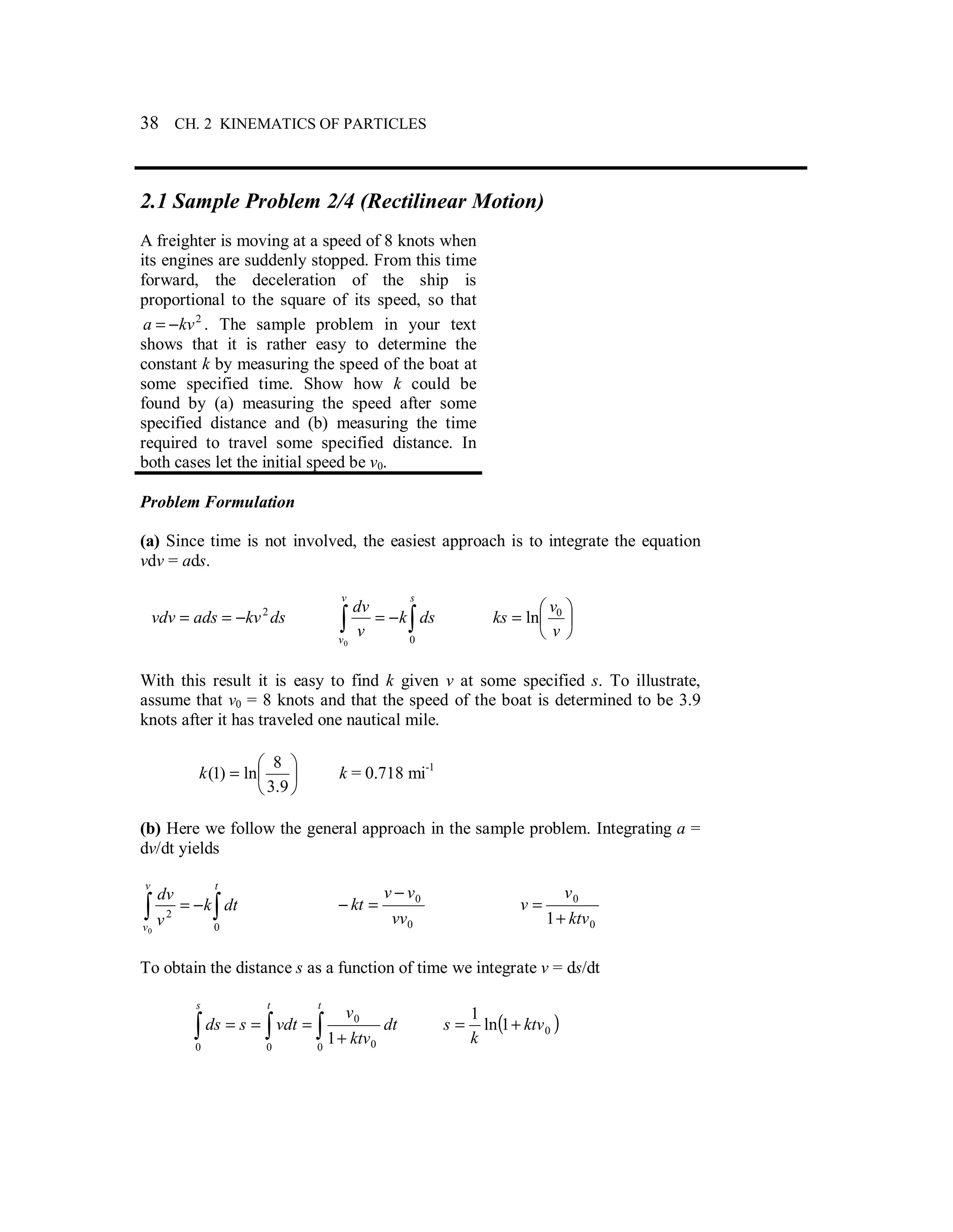 38 CH. 2 KINEMATICS OF PARTICLES
2.1 Sample Problem 2/4 (Rectilinear Motion)
A freighter is moving at a speed of 8 knots when
its engines are suddenly stopped. From this time
forward, the deceleration of the ship is
proportional to the square of its speed, so that
2
kva −= . The sample problem in your text
shows that it is rather easy to determine the
constant k by measuring the speed of the boat at
some specified time. Show how k could be
found by (a) measuring the speed after some
specified distance and (b) measuring the time
required to travel some specified distance. In
both cases let the initial speed be v0.
Problem Formulation
(a) Since time is not involved, the easiest approach is to integrate the equation
vdv = ads.
dskvadsvdv 2
−== ∫∫ −=
sv
v
dsk
v
dv
00






=
v
v
ks 0
ln
With this result it is easy to find k given v at some specified s. To illustrate,
assume that v0 = 8 knots and that the speed of the boat is determined to be 3.9
knots after it has traveled one nautical mile.






=
9.3
8
ln)1(k k = 0.718 mi-1
(b) Here we follow the general approach in the sample problem. Integrating a =
dv/dt yields
∫∫ −=
tv
v
dtk
v
dv
0
2
0
0
0
vv
vv
kt
−
=−
0
0
1 ktv
v
v
+
=
To obtain the distance s as a function of time we integrate v = ds/dt
∫ ∫∫ +
===
t ts
dt
ktv
v
vdtsds
0 0 0
0
0
1
( )01ln
1
ktv
k
s +=
 
