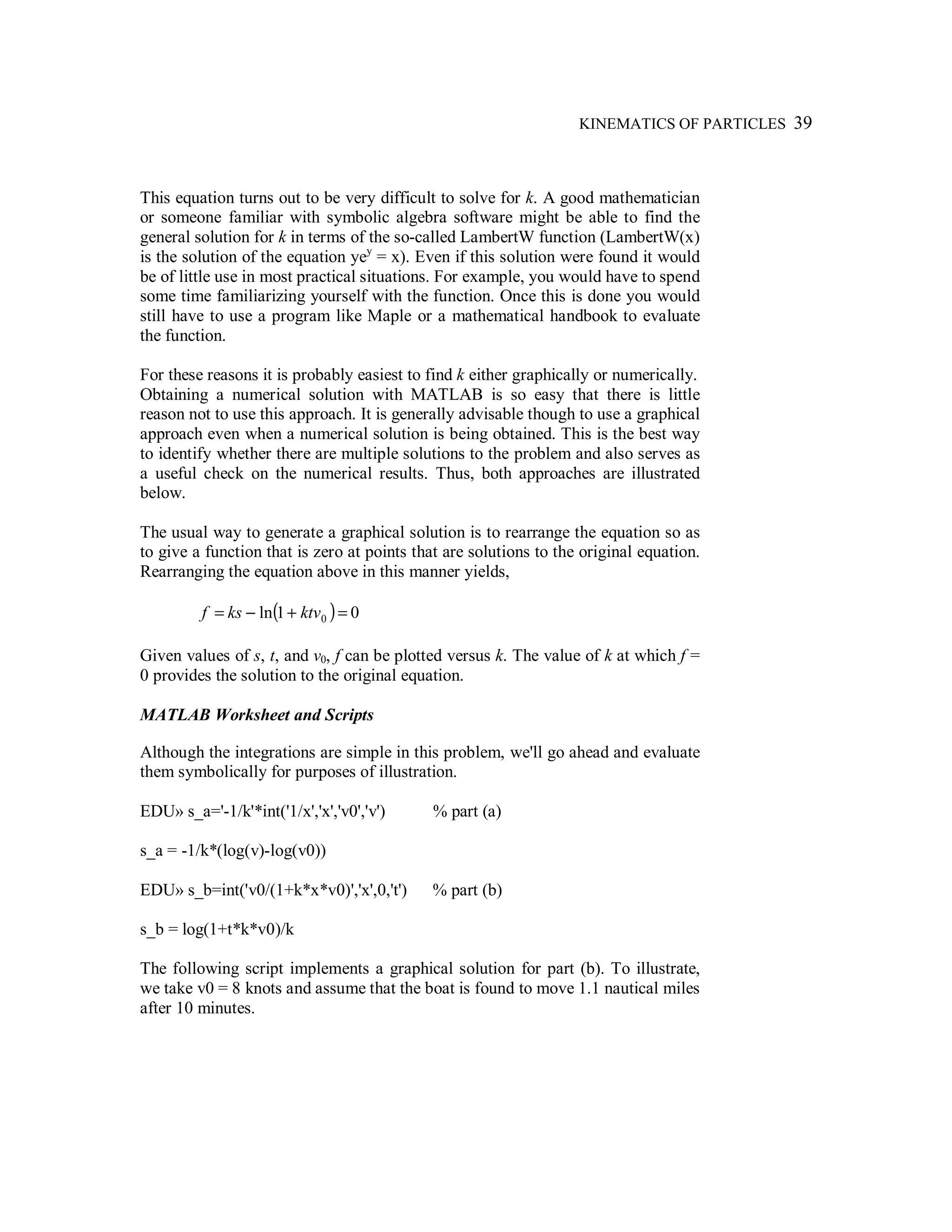 KINEMATICS OF PARTICLES 39
This equation turns out to be very difficult to solve for k. A good mathematician
or someone familiar with symbolic algebra software might be able to find the
general solution for k in terms of the so-called LambertW function (LambertW(x)
is the solution of the equation yey
= x). Even if this solution were found it would
be of little use in most practical situations. For example, you would have to spend
some time familiarizing yourself with the function. Once this is done you would
still have to use a program like Maple or a mathematical handbook to evaluate
the function.
For these reasons it is probably easiest to find k either graphically or numerically.
Obtaining a numerical solution with MATLAB is so easy that there is little
reason not to use this approach. It is generally advisable though to use a graphical
approach even when a numerical solution is being obtained. This is the best way
to identify whether there are multiple solutions to the problem and also serves as
a useful check on the numerical results. Thus, both approaches are illustrated
below.
The usual way to generate a graphical solution is to rearrange the equation so as
to give a function that is zero at points that are solutions to the original equation.
Rearranging the equation above in this manner yields,
( ) 01ln 0 =+−= ktvksf
Given values of s, t, and v0, f can be plotted versus k. The value of k at which f =
0 provides the solution to the original equation.
MATLAB Worksheet and Scripts
Although the integrations are simple in this problem, we'll go ahead and evaluate
them symbolically for purposes of illustration.
EDU» s_a='-1/k'*int('1/x','x','v0','v') % part (a)
s_a = -1/k*(log(v)-log(v0))
EDU» s_b=int('v0/(1+k*x*v0)','x',0,'t') % part (b)
s_b = log(1+t*k*v0)/k
The following script implements a graphical solution for part (b). To illustrate,
we take v0 = 8 knots and assume that the boat is found to move 1.1 nautical miles
after 10 minutes.
 