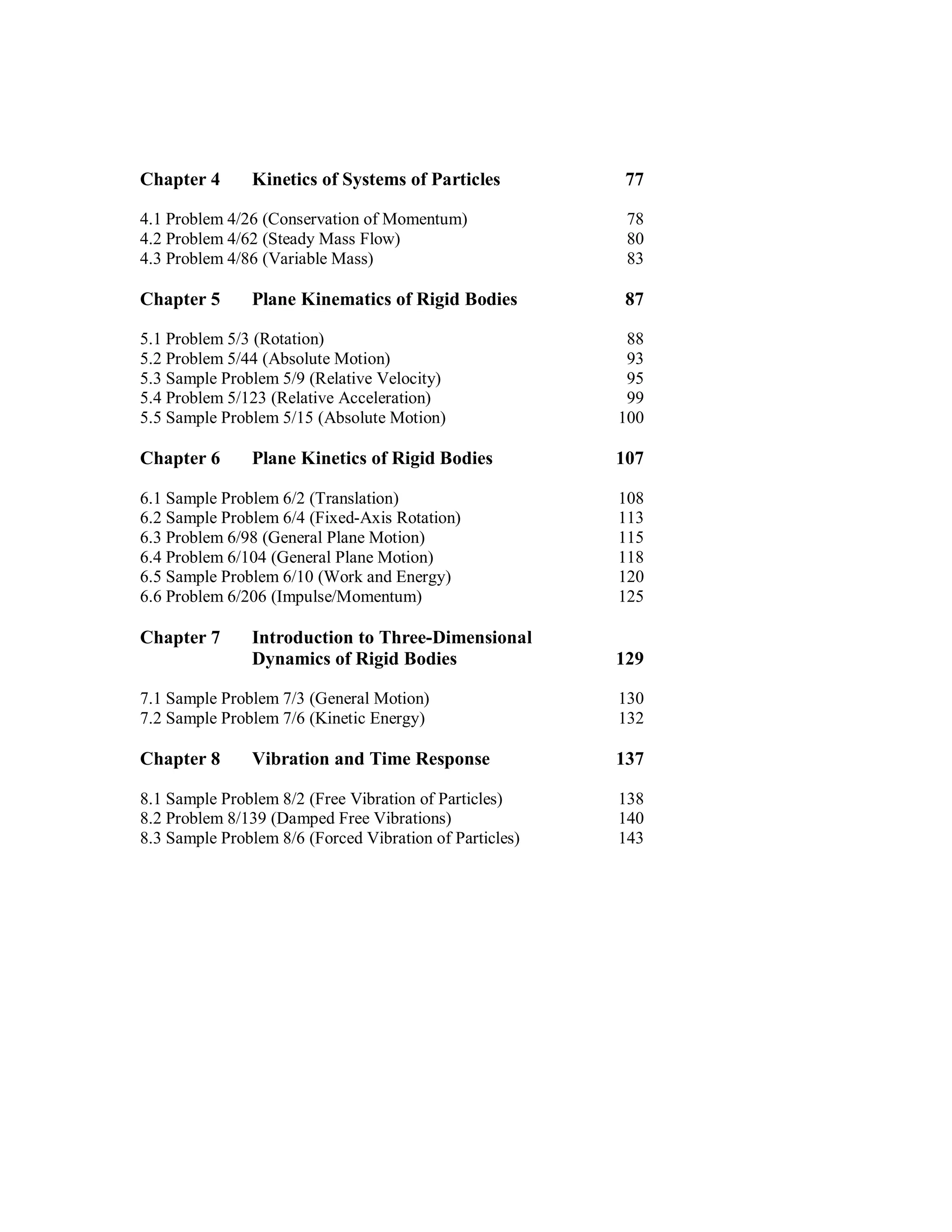 Chapter 4 Kinetics of Systems of Particles 77
4.1 Problem 4/26 (Conservation of Momentum) 78
4.2 Problem 4/62 (Steady Mass Flow) 80
4.3 Problem 4/86 (Variable Mass) 83
Chapter 5 Plane Kinematics of Rigid Bodies 87
5.1 Problem 5/3 (Rotation) 88
5.2 Problem 5/44 (Absolute Motion) 93
5.3 Sample Problem 5/9 (Relative Velocity) 95
5.4 Problem 5/123 (Relative Acceleration) 99
5.5 Sample Problem 5/15 (Absolute Motion) 100
Chapter 6 Plane Kinetics of Rigid Bodies 107
6.1 Sample Problem 6/2 (Translation) 108
6.2 Sample Problem 6/4 (Fixed-Axis Rotation) 113
6.3 Problem 6/98 (General Plane Motion) 115
6.4 Problem 6/104 (General Plane Motion) 118
6.5 Sample Problem 6/10 (Work and Energy) 120
6.6 Problem 6/206 (Impulse/Momentum) 125
Chapter 7 Introduction to Three-Dimensional
Dynamics of Rigid Bodies 129
7.1 Sample Problem 7/3 (General Motion) 130
7.2 Sample Problem 7/6 (Kinetic Energy) 132
Chapter 8 Vibration and Time Response 137
8.1 Sample Problem 8/2 (Free Vibration of Particles) 138
8.2 Problem 8/139 (Damped Free Vibrations) 140
8.3 Sample Problem 8/6 (Forced Vibration of Particles) 143
 
