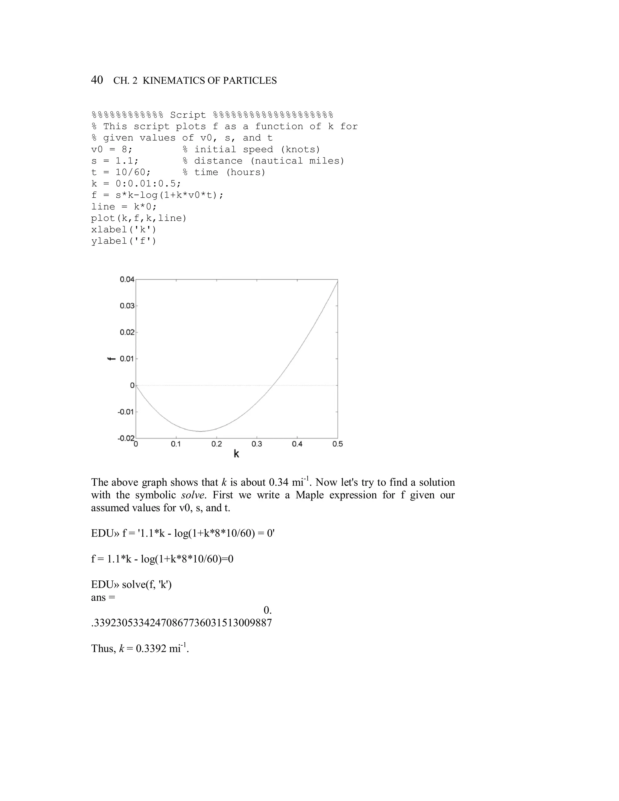 40 CH. 2 KINEMATICS OF PARTICLES
%%%%%%%%%%%% Script %%%%%%%%%%%%%%%%%%%%
% This script plots f as a function of k for
% given values of v0, s, and t
v0 = 8; % initial speed (knots)
s = 1.1; % distance (nautical miles)
t = 10/60; % time (hours)
k = 0:0.01:0.5;
f = s*k-log(1+k*v0*t);
line = k*0;
plot(k,f,k,line)
xlabel('k')
ylabel('f')
The above graph shows that k is about 0.34 mi-1
. Now let's try to find a solution
with the symbolic solve. First we write a Maple expression for f given our
assumed values for v0, s, and t.
EDU» f = '1.1*k - log(1+k*8*10/60) = 0'
f = 1.1*k - log(1+k*8*10/60)=0
EDU» solve(f, 'k')
ans =
0.
.33923053342470867736031513009887
Thus, k = 0.3392 mi-1
.
 